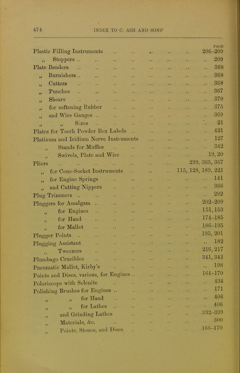 PAGE Plastic Filling Instruments 206-209 „ Stoppers .. .. .. .. .. .. .. 209 Plate Benders .. .. .. .. .. .. .. .. 368 „ Bnrnishers.. .. .. .. .. .. .. .. 368 „ Cutters 368 „ Punches .. .. .. .. .. .. 367 „ Shears 370 „ for softening Rubber .. .. .. .. .. .. 375 „ and Wire Gauges .. .. .. .. .. .. .. 369 „ Sizes ' ..' .. 21 Plates for Tooth Powder Box Labels .. .. .. .. ..421 Platinum and Iridium Nerve Instruments .. .. .. .. 127 Stands for Muffles 342 Swivels, Plate and Wire 19,20 Pliers 299, 365, 367 „ for Cone-Socket Instruments 115, 128, 189, 221 „ for Engine Springs .. .. .. ■• •• -• 14=1 „ and Cutting Nippers .. .. .. •• •• 366 Plug Trimmers .. .. •• •• •• •• •■ ^92 Pluggers for Amalgam .. .. .. •• •• 202-209 for Engines 151,153 for Hand 174-185 for Mallet 186-195 Plugger Points •• 195> 201 Plugging Assistant .. •• •• •• •• •• •• 182 Tweezers .. .. ' 216,217 Plumbago Crucibles 341,343 Pneumatic Mallet, Kirbv's 198 Points and Discs, various, for Engines 161-170 Polariscope with Selenite .. .. •■ •• •• 434 Polishing Brushes for Engines .. .. .. •• •• •• 171 „ for Hand 406 „ for Lathes 406 „ and Grinding Lathes 332-339 Materials, &c. 300 Points, Stones, and Discs 166-170