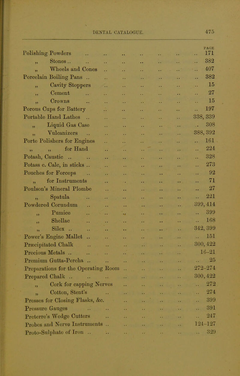 PACE Polishing Powders .. .. .. .. .. .. .. 171 „ Stones.. .. .. .. .. .. .. .. 382 „ Wheels and Cones .. .. .. .. .. .. 407 Porcelain Boiling Pans .. .. .. .. .. .. .. 382 „ Cavity Stoppers .. .. .. .. .. .. 15 ,, Cement .. .. .. .. .. .. 27 „ Crowns .. .. .. .. .. .. 15 Porous Cups for Battery .. .. .. .. .. .. 197 Portable Hand Lathes .. .. .. .. .. .. 338,339 „ Liquid Gas Case .. .. .. .. .. . 308 Vulcanizers 388,392 Porte Polishers for Engines .. .. .. .. .. ..161 for Hand 224 Potash, Caustic .. .. .. .. .. .. .. .. 328 Potass c. Calc, in sticks .. .. .. .. .. .. .. 273 Pouches for Forceps .. .. .. .. .. .. .. 92 „ for Instruments .. . .. .. .. .. 71 Poulson's Mineral Plombe .. .. .. .. .. 27 „ Spatula .. .. .. .. .. .. .. 221 Powdered Corundum .. .. .. .. .. .. 399,414 Pumice .. .. .. .. .. .. .. 399 Shellac .. 168 Silex .. .. ' .. .. 342,399 Power's Engine Mallet 151 Precipitated Chalk 300,422 Precious Metals .. .. .. ..' .. .. .. 16-21 Premium Gutta-Percha .. .. .. .. .. .. .. 25 Preparations for the Operating Koom .. .. .. .. 272-274 Prepared Chalk ; 300,422 „ Cork for capping Nerves .. .. .. .. 272 „ Cotton, Stent's 274 Presses for Closing Flasks, &c. .. .. .. .. 399 Pressure Gauges .. .. .. .. .. .. .. 391 Preterre's Wedge Cutters .. .. .. .. .. .. 247 Probes and Nerve Instruments .. .. .. .. .. 124-127 Proto-Sulphatc of Iron .. .. .. .. .. .. .. 329