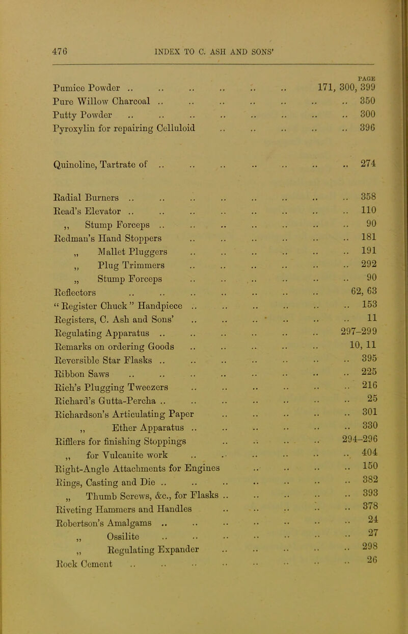 PAGE Pumice Powder .. 171, 300, 399 Pure Willow Charcoal .. 350 Putty Powder 300 Pyroxylin for repairing Celluloid 396 Qumolme, Tartrate or Eadial Burners .. 358 Eead's Elevator .. 110 ,, Stump Forceps .. 90 Eedman's Hand Stoppers 181 „ Mallet Pluggers 191 „ Plug Trimmers 292 Stump Forceps 90 Eeflectors 62, 63 Eegister Chuck Handpiece .. 153 Eegisters, C. Ash and Sons' .. .. .. ' .. 11 Eegulating Apparatus .. 297-299 Eemarks on ordering Goods 10, 11 Eeversible Star Flasks .. 395 Eibbon Saws 225 Eich's Plugging Tweezers 216 Eichard's Gutta-Percha .. 25 Eichardson's Articulating Paper 301 „ Ether Apparatus .. 330 Eifflers for finishing Stoppings 294-296 „ for Vulcanite work 404 Eight-Angle Attachments for Engines 150 Einge, Casting and Die .. 382 ,, Thumb Screws, &c, for Flasks .. 393 Eiveting Hammers and Handles .. 378 Eobertson's Amalgams .. 24 „ Ossilite 27 „ Eegulating Expander 298 Eock Cement 26
