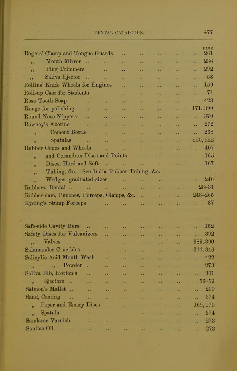 PAGE Sogers' Clamp and Tongue Guards .. .. .. .. .. 261 Mouth Mirror 236 ,, Plug Trimmers .. .. .. .. .. .. 292 „ Saliva Ejector .. .. .. .. .. .. .. 58 Rollins'Knife Wheels for Engines .. .. .. .. .. 159 Roll-up Case for Students .. .. .. .. .. 71 Rose Tooth Soap 423 Rouge for polishing .. .. .. .. .. .. 171,399 Round Nose Nippers .. .. .. .. .. .. .. 370 Rowney's Azotine .. .. .. .. .. .. 272 Cement Bottle .. .. .. .. .. .. 268 Spatulas 220,222 Rubber Cones and Wheels .. .. .. .. .. .. 407 „ and Corundum Discs and Points .. .. .. .. 165 ,, Discs, Hard and Soft .. .. .. .. .. .. 167 ,, Tubing, &c. See India-Rubber Tubing, &c. ,, Wedges, graduated sizes .. .. .. .. .. 246 Rubbers, Dental .. .. .. .. .. .. .. 28-31 Rubber-dam, Punches, Forceps, Clamps, &c. .. .. .. 248-265 Ryding's Stump Forceps .. .. .. .. .. .. 87 Safe-side Cavity Burs .. .. .. .. .. .. .. 152 Safety Discs for Vulcanizers .. .. .. .. .. .. 392 Valves 389,390 Salamander Crucibles .. .. .. .. .. .. 344,346 Salicylic Acid Mouth Wash 422 „ „ Powder .. .. 273 Saliva Bib, Horton's .. .. .. .. .. .. .. 301 „ Ejectors .. .. .. .. .. .. 56-59 Salmon's Mallet 200 Sand, Casting .. .. .. .. .. .. .. .. 374 „ Taper and Emory Discs .. .. .. .. .. 169,170 „ Spatula .. .. .. .. .. .. .. .. 374 Sandarac Varnish .. .. .. .. .. .. .. 273 Sanitas Oil 273