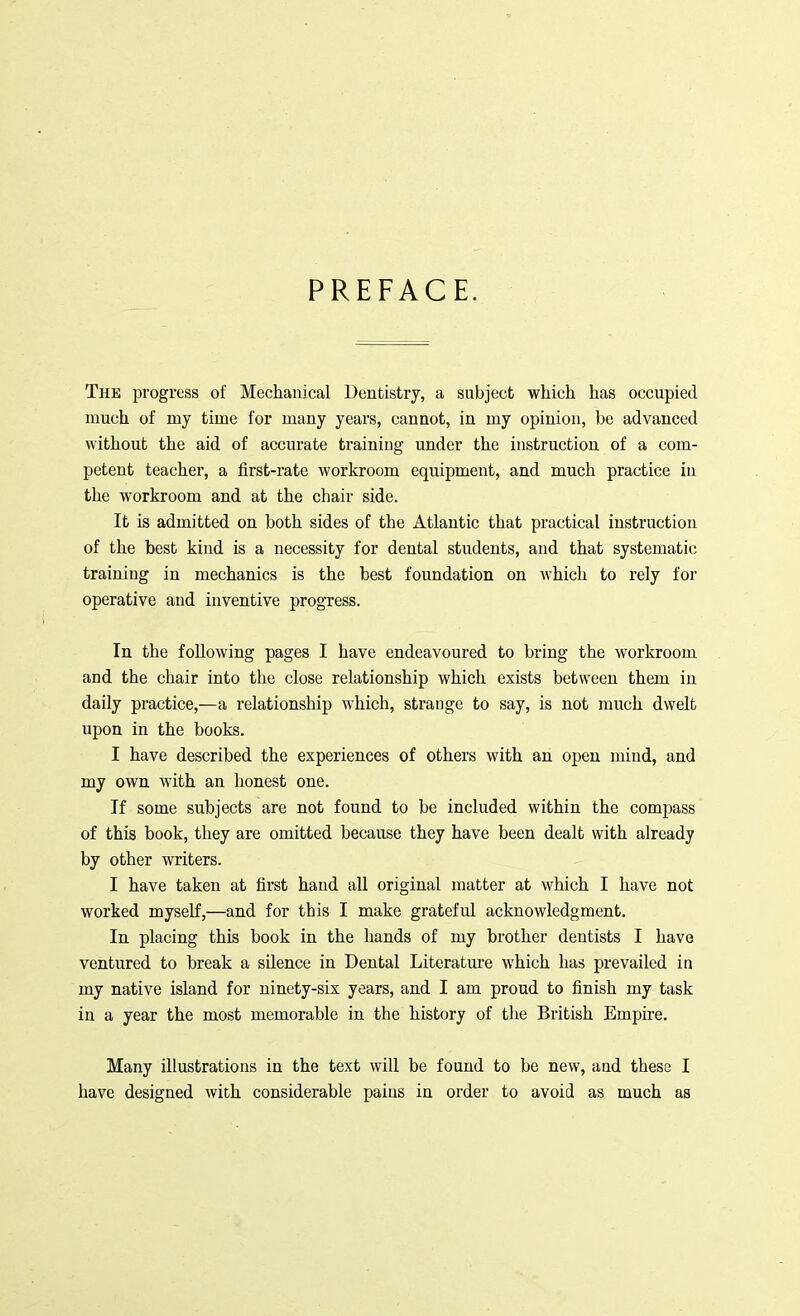 PREFACE. The progress of Mechanical Dentistry, a subject which has occupied much of my time for many years, cannot, in my opinion, be advanced without the aid of accurate training under the instruction of a com- petent teacher, a first-rate workroom equipment, and much practice in the workroom and at the chair side. It is admitted on both sides of the Atlantic that practical instruction of the best kind is a necessity for dental students, and that systematic training in mechanics is the best foundation on which to rely for operative and inventive progress. In the following pages I have endeavoured to bring the workroom and the chair into the close relationship which exists between them in daily practice,—a relationship which, strange to say, is not much dwelt upon in the books. I have described the experiences of others with an open mind, and my own with an honest one. If some subjects are not found to be included within the compass of this book, they are omitted because they have been dealt with already by other writers. I have taken at first hand all original matter at which I have not worked myself,—and for this I make grateful acknowledgment. In placing this book in the hands of my brother dentists I have ventured to break a silence in Dental Literature which has prevailed in my native island for ninety-six years, and I am proud to finish my task in a year the most memorable in the history of the British Empire. Many illustrations in the text will be found to be new, and these I have designed with considerable pains in order to avoid as much as