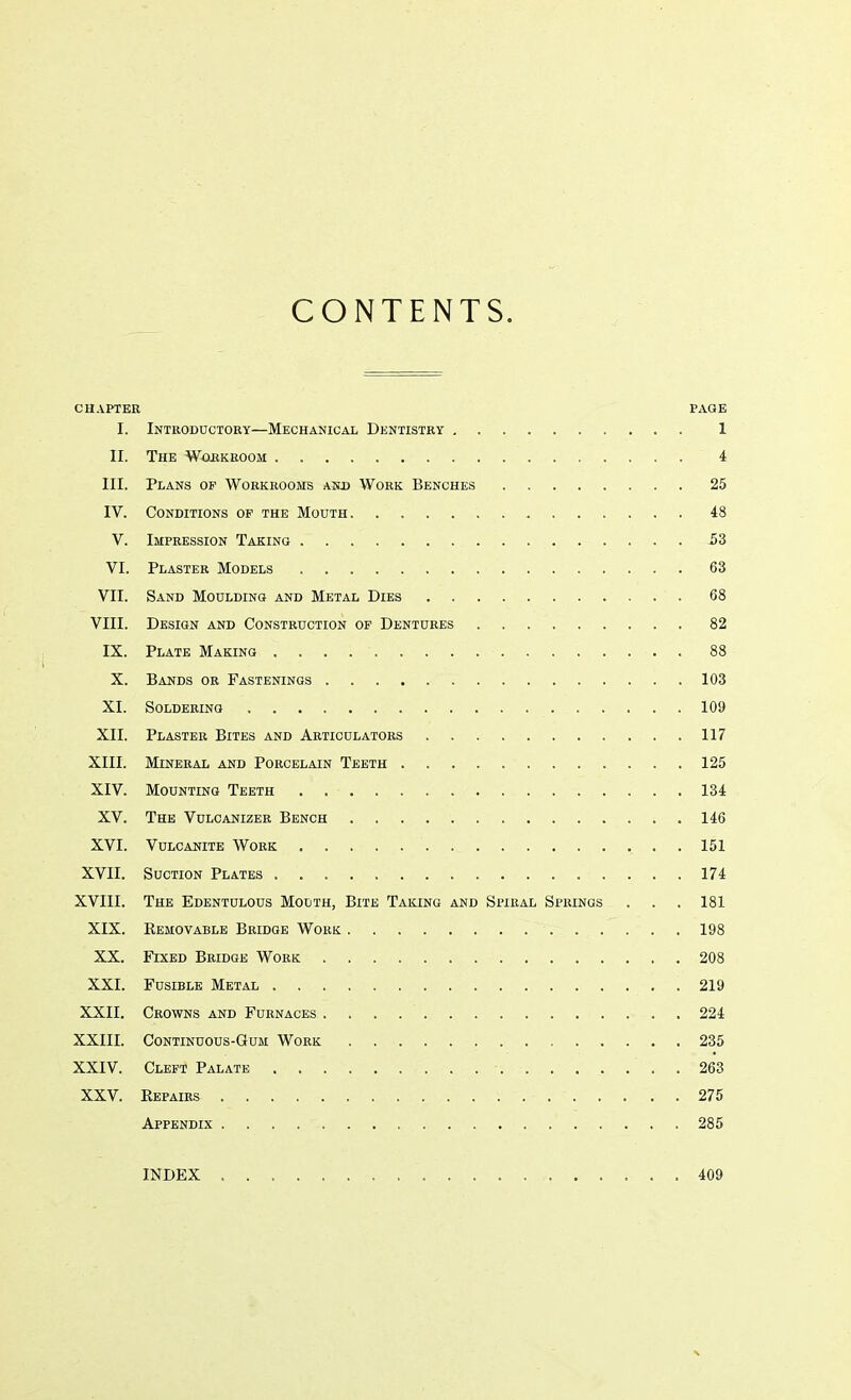 CONTENTS. CHAPTER PAGE I. Introductory—Mechanical Dentistry 1 II. The Workroom 4 III. Plans op Workrooms and Work Benches 25 IV. Conditions op the Mouth 48 V. Impression Taking 53 VI. Plaster Models 63 VII. Sand Moulding and Metal Dies 68 VIII. Design and Construction of Dentures 82 IX. Plate Making . . . . 88 X. Bands or Fastenings 103 XI. Soldering 109 XII. Plaster Bites and Articulators 117 XIII. Mineral and Porcelain Teeth 125 XIV. Mounting Teeth 134 XV. The Vulcanizer Bench 146 XVI. Vulcanite Work 151 XVII. Suction Plates 174 XVIII. The Edentulous Mouth, Bite Taking and Spiral Springs . . . 181 XIX. Bemovable Bridge Work 198 XX. Fixed Bridge Work 208 XXI. Fusible Metal .219 XXII. Crowns and Furnaces 224 XXIII. Continuous-Gum Work ... 235 XXIV. Cleft Palate . . 263 XXV. Kepairs 275 Appendix 285 INDEX . 409