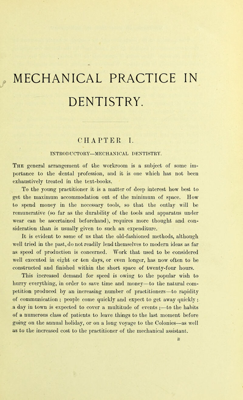 MECHANICAL PRACTICE IN DENTISTRY. CHAPTER I. INTRODUCTORY—MECHANICAL DENTISTRY. The general arrangement of the workroom is a subject of some im- portance to the dental profession, and it is one which has not been exhaustively treated in the text-books. To the young practitioner it is a matter of deep interest how best to get the maximum accommodation out of the minimum of space. How to spend money in the necessary tools, so that the outlay will be remunerative (so far as the durability of the tools and apparatus under wear can be ascertained beforehand), requires more thought and con- sideration than is usually given to such an expenditure. It is evident to some of us that the old-fashioned methods, although well tried in the past, do not readily lend themselves to modern ideas as far as speed of production is concerned. Work that used to be considered well executed in eight or ten days, or even longer, has now often to be constructed and finished within the short space of twenty-four hours. This increased demand for speed is owing to the popular wish to hurry everything, in order to save time and money—to the natural com- petition produced by an increasing number of practitioners—to rapidity of communication ; people come quickly and expect to get away quickly ; a day iu town is expected to cover a multitude of events ;—to the habits of a numerous class of patients to leave things to the last moment before going on the annual holiday, or on a long voyage to the Colonies—as well as to the increased cost to the practitioner of the mechanical assistant.