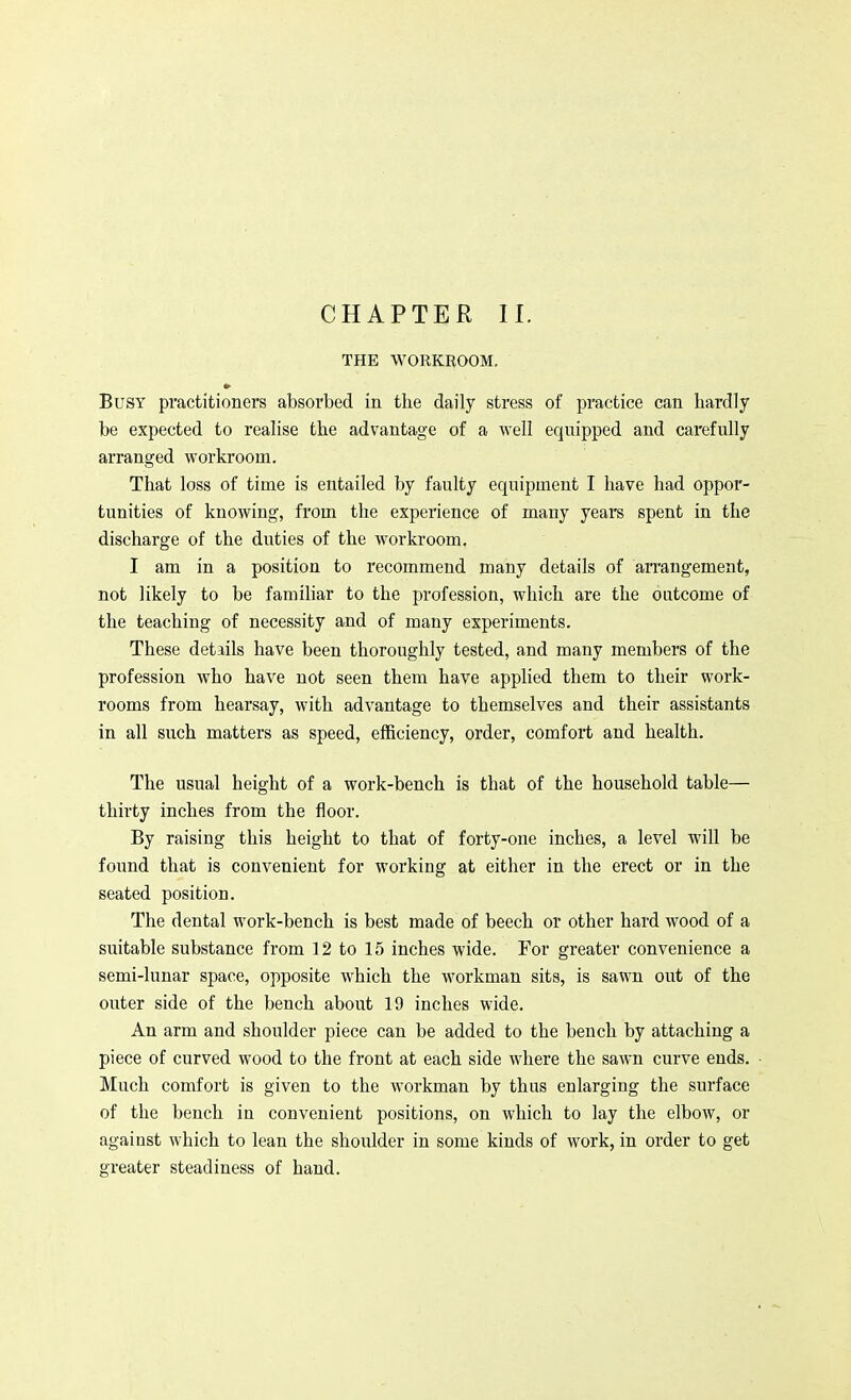 CHAPTER II. THE WORKROOM. Busy practitioners absorbed in the daily stress of pi'actice can hardly be expected to realise the advantage of a well equipped and carefully arranged workroom. That loss of time is entailed by faulty equipment I have had oppor- tunities of knowing, from the experience of many years spent in the discharge of the duties of the workroom. I am in a position to recommend many details of arrangement, not likely to be familiar to the profession, which are the outcome of the teaching of necessity and of many experiments. These details have been thoroughly tested, and many members of the profession who have not seen them have applied them to their work- rooms from hearsay, with advantage to themselves and their assistants in all such matters as speed, efficiency, order, comfort and health. The usual height of a work-bench is that of the household table— thirty inches from the floor. By raising this height to that of forty-one inches, a level will be found that is convenient for working at either in the erect or in the seated position. The dental work-bench is best made of beech or other hard wood of a suitable substance from 12 to 15 inches wide. For greater convenience a semi-lunar space, opposite which the workman sits, is sawn out of the outer side of the bench about 19 inches wide. An arm and shoulder piece can be added to the bench by attaching a piece of curved wood to the front at each side where the sawn curve ends. Much comfort is given to the workman by thus enlarging the surface of the bench in convenient positions, on which to lay the elbow, or against which to lean the shoulder in some kinds of work, in order to get greater steadiness of hand.