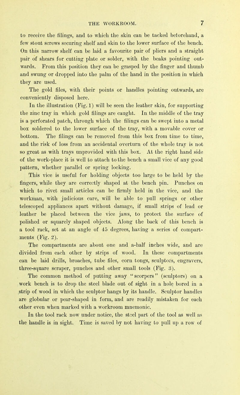 to receive the filings, and to which the skin can be tacked beforehand, a few stout screws securing shelf and skin to the lower surface of the bench. On this narrow shelf can be laid a favourite pair of pliers and a straight pair of shears for cutting plate or solder, with the beaks pointing out- wards. From this position they can be grasped by the finger and thumb and swung or dropped into the palm of the hand in the position in which they are used. The gold files, with their points or handles pointing outwards, are conveniently disposed here. In the illustration (Fig. 1) will be seen the leather skin, for supporting the zinc tray in which gold filings are caught. In the middle of the tray is a perforated patch, through which the filings can be swept into a metal box soldered to the lower surface of the tray, with a movable cover or bottom. The filings can be removed from this box from time to time, and the risk of loss from an accidental overturn of the whole tray is not so great as with trays unprovided with this box. At the right hand side of the work-place it is well to attach to the bench a small vice of any good pattern, whether parallel or spring locking. This vice is useful for holding objects too large to be held by the fingers, while they are correctly shaped at the bench pin. Punches on which to rivet small articles can be firmly held in the vice, and the workman, with judicious care, will be able to pull springs or other telescoped appliances apart without damage, if small strips of lead or leather be placed between the vice jaws, to protect the surface of polished or squarely shaped objects. Along the back of this bench is a tool rack, set at an angle of 45 degrees, having a series of compart- ments (Fig. 2). The compartments are about one and a-half inches wide, and are divided from each other by strips of wood. In these compartments can be laid drills, broaches, tube files, corn tongs, sculptors, engravers, three-square scraper, punches and other small tools (Fig. 3). The common method of putting away scorpers (sculptors) on a work bench is to drop the steel blade out of sight in a hole bored in a strip of wood in which the sculptor hangs by its handle. Sculptor handles are globular or pear-shaped in form, and are readily mistaken for each other even when marked with a workroom mnemonic. In the tool rack now under notice, the stsel part of the tool as well as the handle is in sight. Time is saved by not having to pull up a row of
