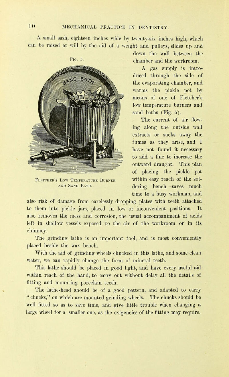 A small sash, eighteen inches wide by twenty-six inches high, which can be raised at will by the aid of a weight and pulleys, slides up and down the wall between the chamber and the workroom. A gas supply is intro- duced through the side of the evaporating chamber, and warms the pickle pot by means of one of Fletcher's low temperature burners and sand baths (Fig. 5). The current of air flow- ing along the outside wall extracts or sucks away the fumes as they arise, and I have not found it necessary to add a flue to increase the outward draught. This plan of placing the pickle pot within easy reach of the sol- dering bench saves much time to a busy workman, and also risk of damage from carelessly dropping plates with teeth attached to them into pickle jars, placed in low or inconvenient positions. It also removes the mess and corrosion, the usual accompaniment of acids left in shallow vessels exposed - to the air of the workroom or in its chimney. The grinding lathe is an important tool, and is most conveniently placed beside the wax bench. With the aid of grinding wheels chucked in this lathe, and some clean water, we can rapidly change the form of mineral teeth. This lathe should be placed in good light, and have every useful aid within reach of the hand, to carry out without delay all the details of fitting and mounting porcelain teeth. The lathe-head should be of a good pattern, and adapted to carry  chucks, on which are mounted grinding wheels. The chucks should be well fitted so as to save time, and give little trouble when changing a large wheel for a smaller one, as the exigencies of the fitting may require. Fig. 5. Fletcher's Low Temperature Burner and Sand Bath.