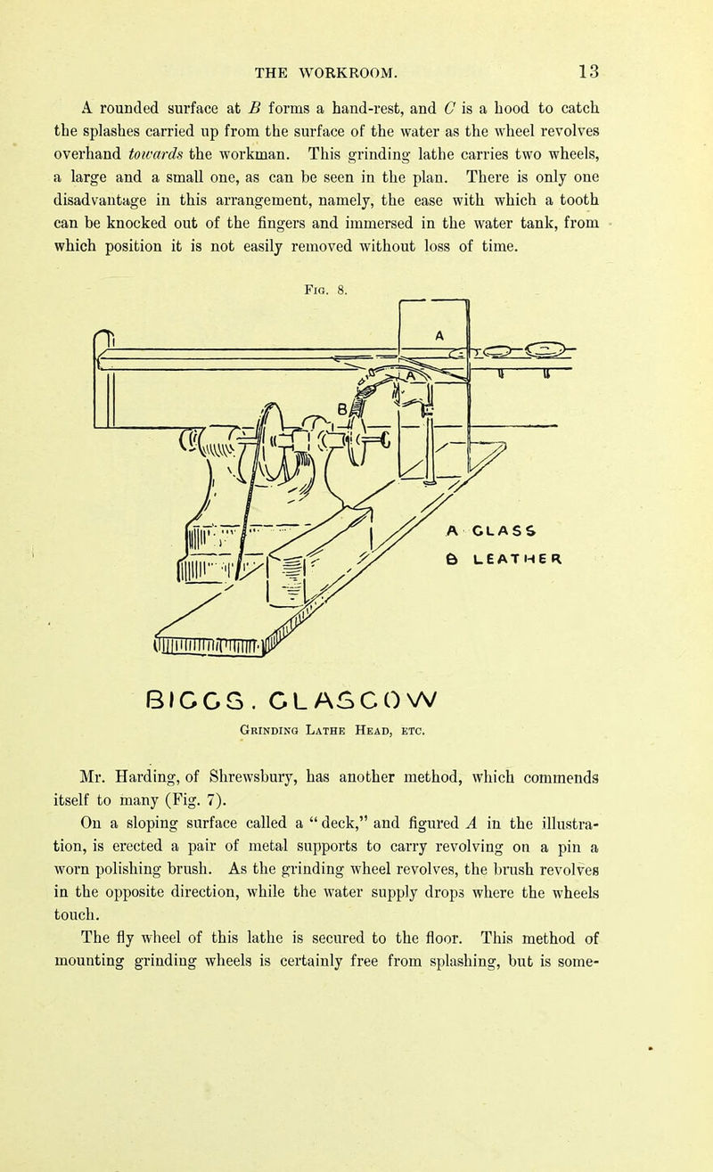 A rounded surface at B forms a hand-rest, and G is a hood to catch the splashes carried up from the surface of the water as the wheel revolves overhand towards the workman. This grinding lathe carries two wheels, a large and a small one, as can be seen in the plan. There is only one disadvantage in this arrangement, namely, the ease with which a tooth can be knocked out of the fingers and immersed in the water tank, from which position it is not easily removed without loss of time. Fig. 8. BIGGS . G L AS COW Grinding Lathe Head, etc. Mr. Harding, of Shrewsbury, has another method, which commends itself to many (Fig. 7). On a sloping surface called a  deck, and figured A in the illustra- tion, is erected a pair of metal supports to carry revolving on a pin a worn polishing brush. As the grinding wheel revolves, the brush revolves in the opposite direction, while the water supply drops where the wheels touch. The fly wheel of this lathe is secured to the floor. This method of mounting grinding wheels is certainly free from splashing, but is some-