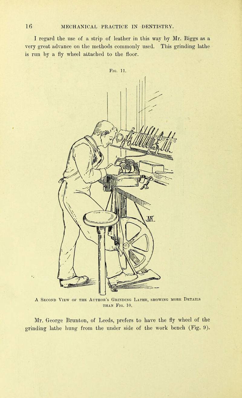 I regard the use of a strip of leather in this way by Mr. Biggs as a very great advance on the methods commonly used. This grinding lathe is run by a fly wheel attached to the floor. Fig. 11. A Second View of the Author's Grinding Lathe, showing more Details than Fig. 10. Mr. George Brunton, of Leeds, prefers to have the fly wheel of the grinding lathe hung from the under side of the work bench (Fig. 9).