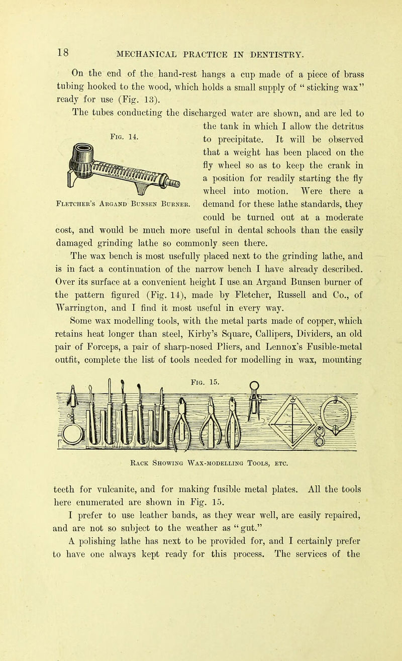 On the end of the hand-rest hangs a cnp made of a piece of brass tubing hooked to the wood, which holds a small supply of  sticking wax ready for use (Fig. 13). The tubes conducting the discharged water are shown, and are led to the tank in which I allow the detritus to precipitate. It will be observed that a weight has been placed on the fly wheel so as to keep the crank in a position for readily starting the fly wheel into motion. Were there a Fletcher's Argand Bunsen Burner. demand for these lathe standards, they could be turned out at a moderate cost, and would be much more useful in dental schools than the easily damaged grinding lathe so commonly seen there. The wax bench is most usefully placed next to the grinding lathe, and is in fact a continuation of the narrow bench I have already described. Over its surface at a convenient height I use an Argand Bunsen burner of the pattern figured (Fig. 14), made by Fletcher, Russell and Co., of Warrington, and I find it most useful in every way. Some wax modelling tools, with the metal parts made of copper, which retains heat longer than steel, Kirby's Square, Callipers, Dividers, an old pair of Forceps, a pair of sharp-nosed Pliers, and Lennox's Fusible-metal outfit, complete the list of tools needed for modelling in wax, mounting Rack Showing Wax-modelling Tools, etc. teeth for vulcanite, and for making fusible metal plates. All the tools here enumerated are shown in Fig. 15. I prefer to use leather bands, as they wear well, are easily repaired, and are not so subject to the weather as  gut. A polishing lathe has next to be provided for, and I certainly prefer to have one always kept ready for this process. The services of the