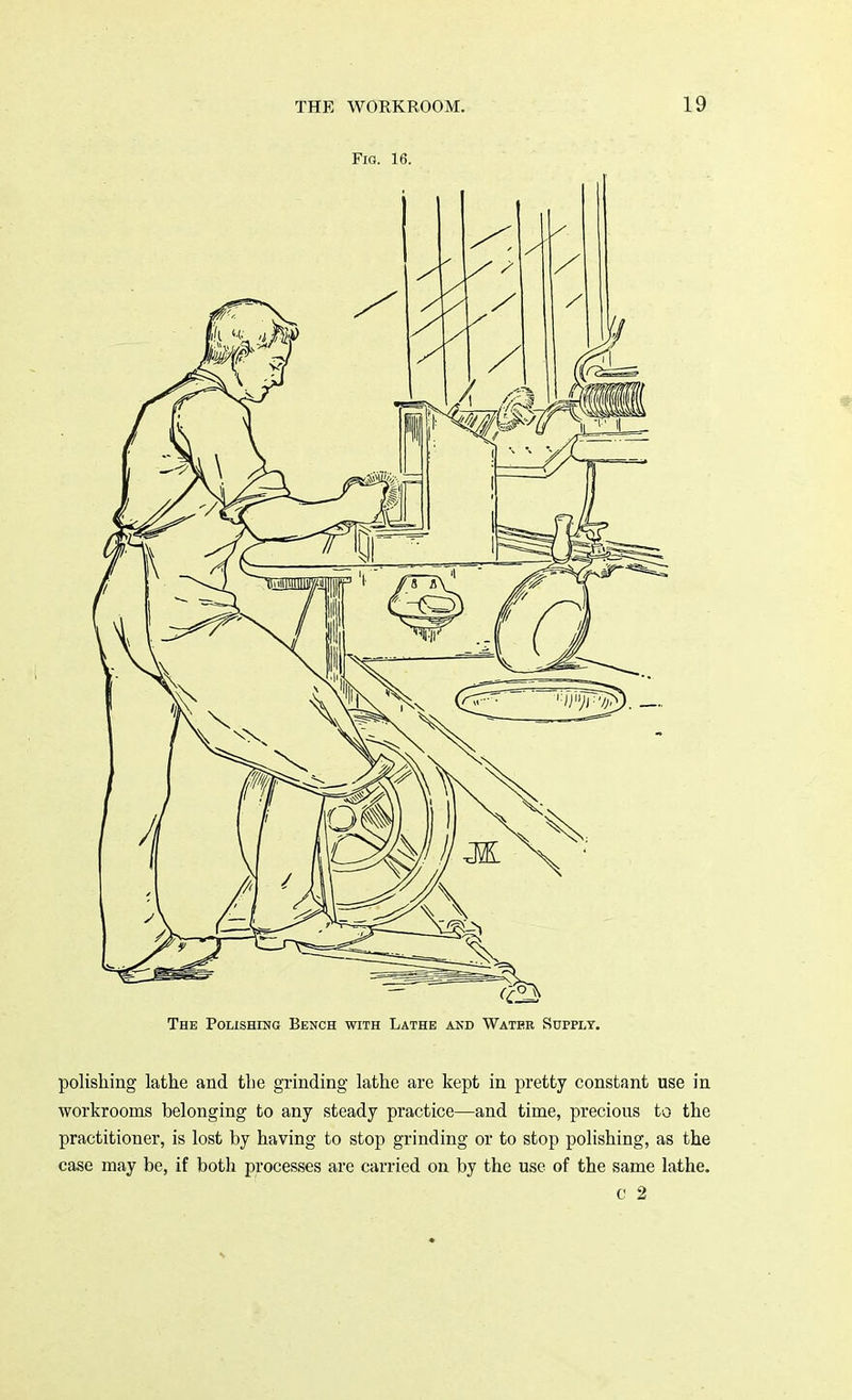 Fig. 16. The Polishing Bench with Lathe and Water Supply. polishing lathe and the grinding lathe are kept in pretty constant use in workrooms belonging to any steady practice—and time, precious to the practitioner, is lost by having to stop grinding or to stop polishing, as the case may be, if both processes are carried on by the use of the same lathe. c 2