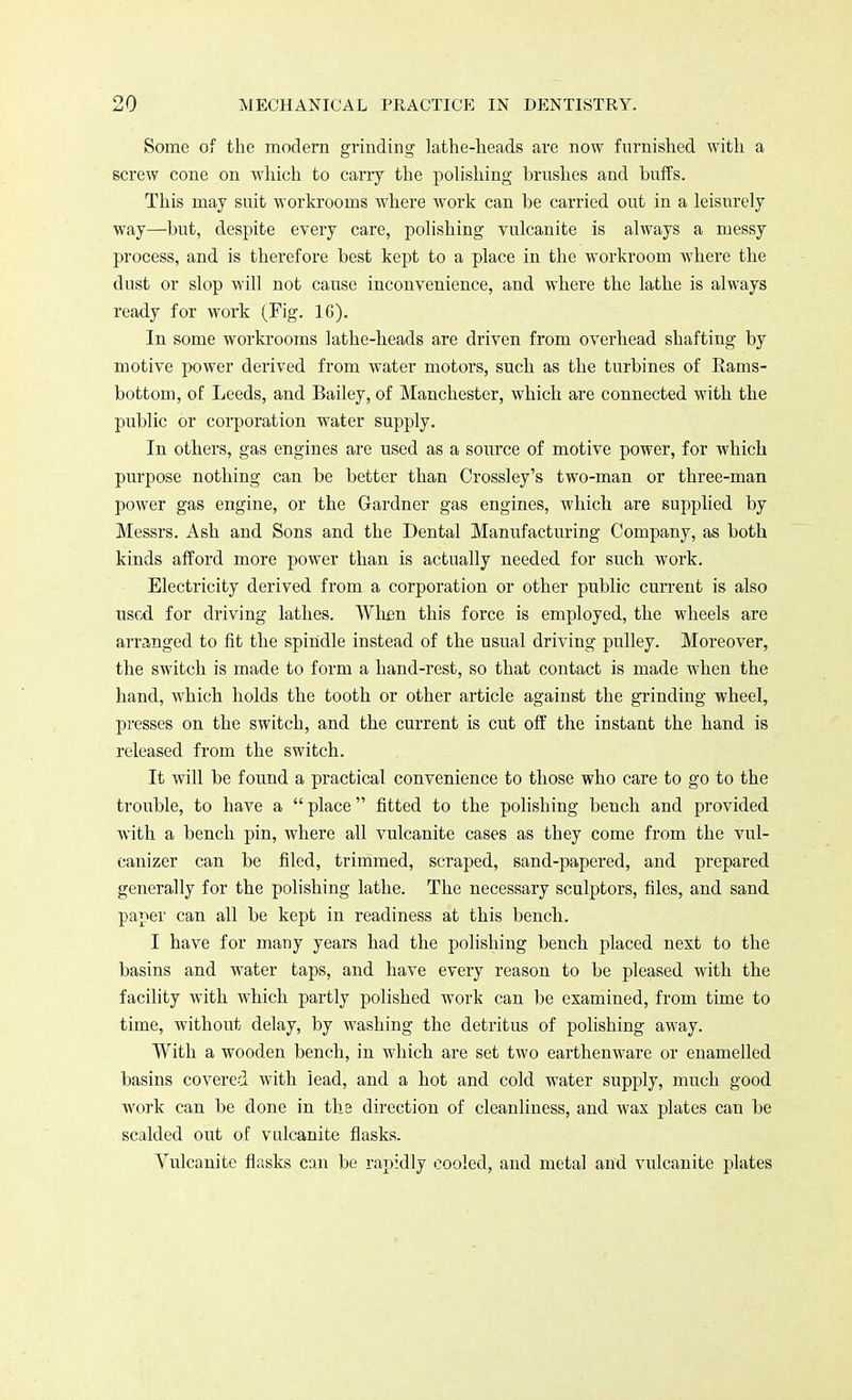 Some of the modern grinding lathe-heads are now furnished with a screw cone on which to carry the polishing brushes and buffs. This may suit workrooms where work can be carried out in a leisurely way—but, despite every care, polishing vulcanite is always a messy process, and is therefore best kept to a place in the workroom where the dust or slop will not cause inconvenience, and where the lathe is always ready for work (Fig. 16). In some workrooms lathe-heads are driven from overhead shafting by motive power derived from water motors, such as the turbines of Rams- bottom, of Leeds, and Bailey, of Manchester, which are connected with the public or corporation water supply. In others, gas engines are used as a source of motive power, for Avhich purpose nothing can be better than Crossley's two-man or three-man power gas engine, or the Gardner gas engines, which are supplied by Messrs. Ash and Sons and the Dental Manufacturing Company, as both kinds afford more power than is actually needed for such work. Electricity derived from a corporation or other public current is also used for driving lathes. When this force is employed, the wheels are arranged to fit the spindle instead of the usual driving pulley. Moreover, the switch is made to form a hand-rest, so that contact is made when the hand, which holds the tooth or other article against the grinding wheel, presses on the switch, and the current is cut off the instant the hand is released from the switch. It will be found a practical convenience to those who care to go to the trouble, to have a  place fitted to the polishing bench and provided with a bench pin, where all vulcanite cases as they come from the vul- canizer can be filed, trimmed, scraped, sand-papered, and prepared generally for the polishing lathe. The necessary sculptors, files, and sand paper can all be kept in readiness at this bench. I have for many years had the polishing bench placed next to the basins and water taps, and have every reason to be pleased with the facility with which partly polished work can be examined, from time to time, without delay, by washing the detritus of polishing away. With a wooden bench, in which are set two earthenware or enamelled basins covered with lead, and a hot and cold water supply, much good work can be done in the direction of cleanliness, and wax plates can be scalded out of vulcanite flasks. Vulcanite flasks can be rapidly cooled, and metal and vulcanite plates