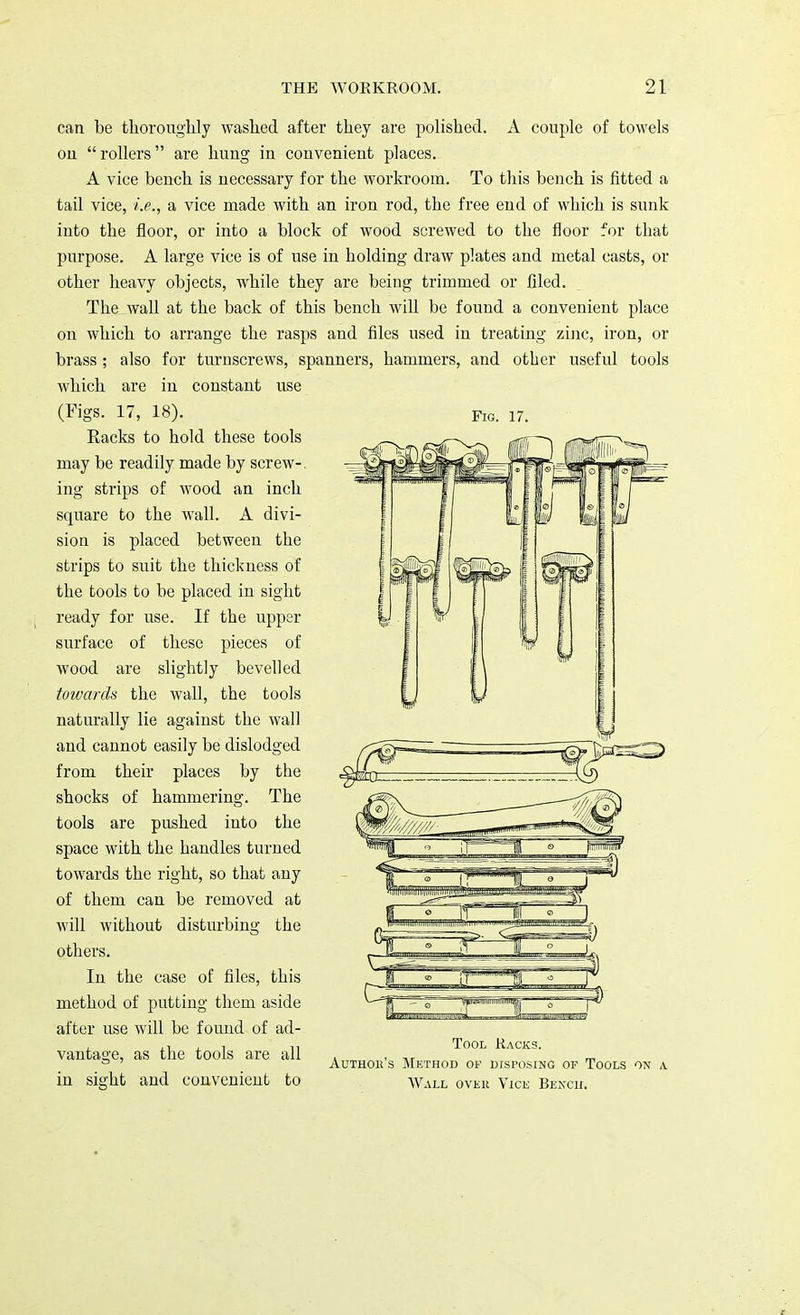 Fig. 17. can be thoroughly washed after they are polished. A couple of towels ou rollers are hung in convenient places. A vice bench is necessary for the workroom. To this bench is fitted a tail vice, i.e., a vice made with an iron rod, the free end of which is sunk into the floor, or into a block of wood screwed to the floor for that purpose. A large vice is of use in holding draw plates and metal casts, or other heavy objects, while they are being trimmed or filed. The wall at the back of this bench will be found a convenient place on which to arrange the rasps and files used in treating zinc, iron, or brass ; also for turnscrews, spanners, hammers, and other useful tools which are in constant use (Figs. 17, 18). Racks to hold these tools may be readily made by screw-. ing strips of wood an inch square to the wall. A divi- sion is placed between the strips to suit the thickness of the tools to be placed in sight ready for use. If the upper surface of these pieces of wood are slightly bevelled toivards the wall, the tools naturally lie against the wall and cannot easily be dislodged from their places by the shocks of hammering. The tools are pushed into the space with the handles turned towards the right, so that any of them can be removed at will without disturbing the others. In the case of files, this method of putting them aside after use will be found of ad- . i . -i Tool Racks. vantage, as the tools are all , , ° ' Authok s Method of disposing of Tools on a in sight and convenient to wall over Vice Bench.