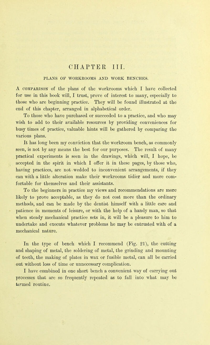 CHAPTER III. PLANS OF WORKROOMS AND WORK BENCHES. A comparison of the plans of the workrooms which I have collected for use in this book will, I trust, prove of interest to many, especially to those who are beginning practice. They will be found illustrated at the end of this chapter, arranged in alphabetical order. To those who have purchased or succeeded to a practice, and who may wish to add to their available resources by providing conveniences for busy times of practice, valuable hints will be gathered by comparing the various plans. It has long been my conviction that the workroom bench, as commonly seen, is not by any means the best for our purposes. The result of many practical experiments is seen in the drawings, which will, I hope, be accepted in the spirit in which I offer it in these pages, by those who, having practices, are not wedded to inconvenient arrangements, if they can with a little alteration make their workrooms tidier and more com- fortable for themselves and their assistants. To the beginners in practice my views and recommendations are more likely to prove acceptable, as they do not cost more than the ordinary methods, and can be made by the dentist himself with a little care and patience in moments of leisure, or with the help of a handy man, so that when steady mechanical practice sets in, it will be a pleasure to him to undertake and execute whatever problems he may be entrusted with of a mechanical nature. In the type of bench which I recommend (Fig. 21), the cutting and shaping of metal, the soldering of metal, the grinding and mounting of teeth, the making of plates in wax or fusible metal, can all be carried out without loss of time or unnecessary complication. I have combined in one short bench a convenient way of carrying out processes that are so frequently repeated as to fall into what may be termed routine.