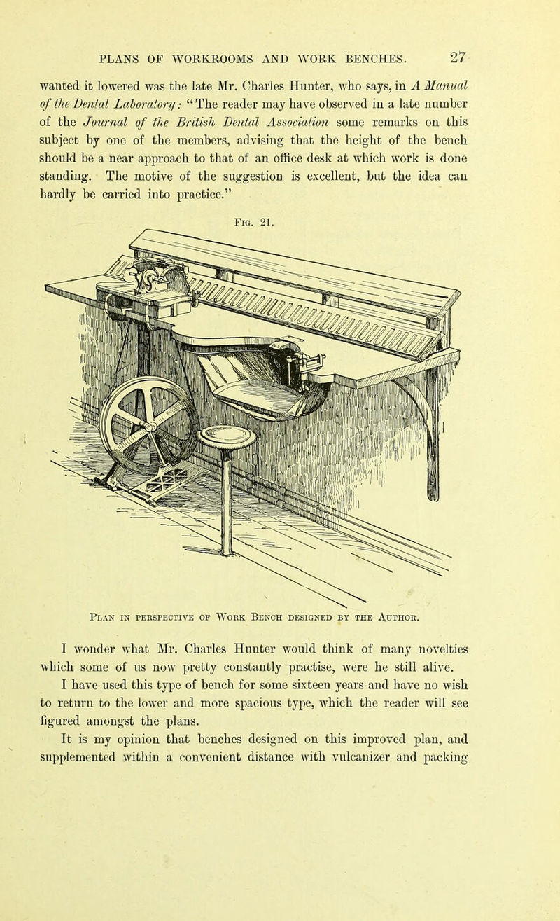 wanted it lowered was the late Mr. Charles Hunter, who says, in A Manual of the Dental Laboratory: The reader may have observed in a late number of the Journal of the British Dental Association some remarks on this subject by one of the members, advising that the height of the bench should be a near approach to that of an office desk at which work is done standing. The motive of the suggestion is excellent, but the idea can hardly be carried into practice. Fig. 21. Plan in perspective of Work Bench designed by the Author. I wonder what Mr. Charles Hunter would think of many novelties which some of us now pretty constantly practise, were he still alive. I have used this type of bench for some sixteen years and have no wish to return to the lower and more spacious type, which the reader will see figured amongst the plans. It is my opinion that benches designed on this improved plan, and supplemented within a convenient distance with vulcanizer and packing