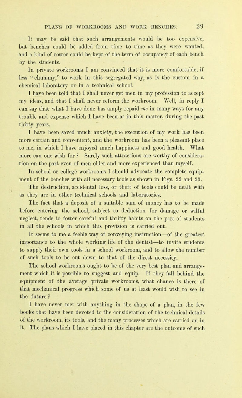 It may be said that such arrangements would be too expensive, but benches could be added from time to time as they were wanted, and a kind of roster could be kept of the term of occupancy of each bench by the students. In private workrooms I am convinced that it is more comfortable, if less chummy, to work in this segregated way, as is the custom in a chemical laboratory or in a technical school. I have been told that I shall never get men in my profession to accept my ideas, and that I shall never reform the workroom. Well, in reply I can say that what I have done has amply repaid me in many ways for any trouble and expense which I have been at in this matter, during the past thirty years. I have been saved much anxiety, the execution of my work has been more certain and convenient, and the workroom has been a pleasant place to me, in which I have enjoyed much happiness and good health. What more can one wish for ? Surely such attractions are worthy of considera- tion on the part even of men older and more experienced than myself. In school or college workrooms I should advocate the complete equip- ment of the benches with all necessary tools as shown in Figs. 22 and 23. The destruction, accidental loss, or theft of tools could be dealt with as they are in other technical schools and laboratories. The fact that a deposit of a suitable sum of money has to be made before entering the school, subject to deduction for damage or wilful neglect, tends to foster careful and thrifty habits on the part of students in all the schools in which this provision is carried out. It seems to me a feeble way of conveying instruction—of the greatest importance to the whole working life of the dentist—to invite students to supply their own tools in a school workroom, and to allow the number of such tools to be cut down to that of the direst necessity. The school workrooms ought to be of the very best plan and arrange- ment which it is possible to suggest and equip. If they fall behind the equipment of the average private workrooms, what chance is there of that mechanical progress which some of us at least would wish to see in the future ? I have never met with anything in the shape of a plan, in the few books that have been devoted to the consideration of the technical details of the workroom, its tools, and the many processes which are carried on in it. The plans which I have placed in this chapter are the outcome of such