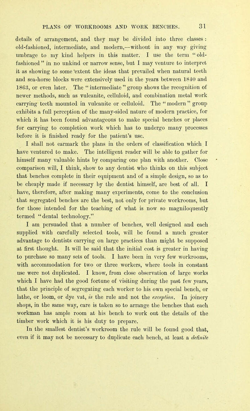 details of arrangement, and they may be divided into three classes : old-fashioned, intermediate, and modern,—without in any way giving umbrage to my kind helpers in this matter. I use the term  old- fashioned  in no unkind or narrow sense, but I may venture to interpret it as showing to some 'extent the ideas that prevailed when natural teeth and sea-horse blocks were extensively used in the years between 1840 and 18G3, or even later. The  intermediate  group shows the recognition of newer methods, such as vulcanite, celluloid, and combination metal work carrying teeth mounted in vulcanite or celluloid. The  modern  group exhibits a full perception of the many-sided nature of modern practice, for which it has been found advantageous to make special benches or places for carrying to completion work which has to undergo many processes before it is finished ready for the patient's use. I shall not earmark the plans in the orders of classification which I have ventured to make. The intelligent reader will be able to gather for himself many valuable hints by comparing one plan with another. Close comparison will, I think, show to any dentist who thinks on this subject that benches complete in their equipment and of a simple design, so as to be cheaply made if necessary by the dentist himself, are best of all. I have, therefore, after making many experiments, come to the conclusion that segregated benches are the best, not only for private workrooms, but for those intended for the teaching of what is now so magniloquently termed dental technology. I am persuaded that a number of benches, well designed and each supplied with carefully selected tools, will be found a much greater advantage to dentists carrying on large practices than might be supposed at first thought. It will be said that the initial cost is greater in having to purchase so many sets of tools. I have been in very few workrooms, with accommodation for two or three workers, where tools in constant use were not duplicated. I know, from close observation of large works which I have had the good fortune of visiting during the past few years, that the principle of segregating each worker to his own special bench, or lathe, or loom, or dye vat, is the rule and not the exception. In joinery shops, in the same way, care is taken so to arrange the benches that each workman has ample room at his bench to work out the details of the timber work which it is his duty to prepare. In the smallest dentist's workroom the rule will be found good that, even if it may not be necessary to duplicate each bench, at least a definite