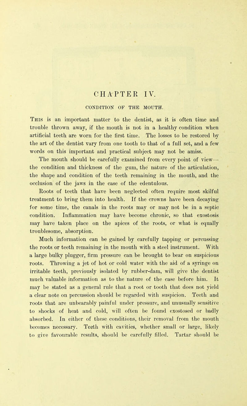 CHAPTER IV. CONDITION OF THE MOUTH. This is an important matter to the dentist, as it is often time and trouble thrown away, if the mouth is not in a healthy condition when artificial teeth are worn for the first time. The losses to be restored by the art of the dentist vary from one tooth to that of a full set, and a few words on this important and practical subject may not be amiss. The mouth should be carefully examined from every point of view— the condition and thickness of the gum, the nature of the articulation, the shape and condition of the teeth remaining in the mouth, and the occlusion of the jaws in the case of the edentulous. Roots of teeth that have been neglected often require most skilful treatment to bring them into health. If the crowns have been decaying for some time, the canals in the roots may or may not be in a septic condition. Inflammation may have become chronic, so that exostosis may have taken place on the apices of the roots, or what is equally troublesome, absorption. Much information can be gained by carefully tapping or percussing the roots or teeth remaining in the mouth with a steel instrument. With a large bulky plugger, firm pressure can be brought to bear on suspicious roots. Throwing a jet of hot or cold water with the aid of a syringe on irritable teeth, previously isolated by rubber-dam, will give the dentist much valuable information as to the nature of the case befoi'e him. It may be stated as a general rule that a root or tooth that does not yield a clear note on percussion should be regarded with suspicion. Teeth and roots that are unbearably painful under pressure, and unusually sensitive to shocks of heat and cold, will often be found exostosed or badly absorbed. In either of these conditions, their removal from the mouth becomes necessary. Teeth with cavities, whether small or large, likely to give favourable results, should be carefully filled. Tartar should be