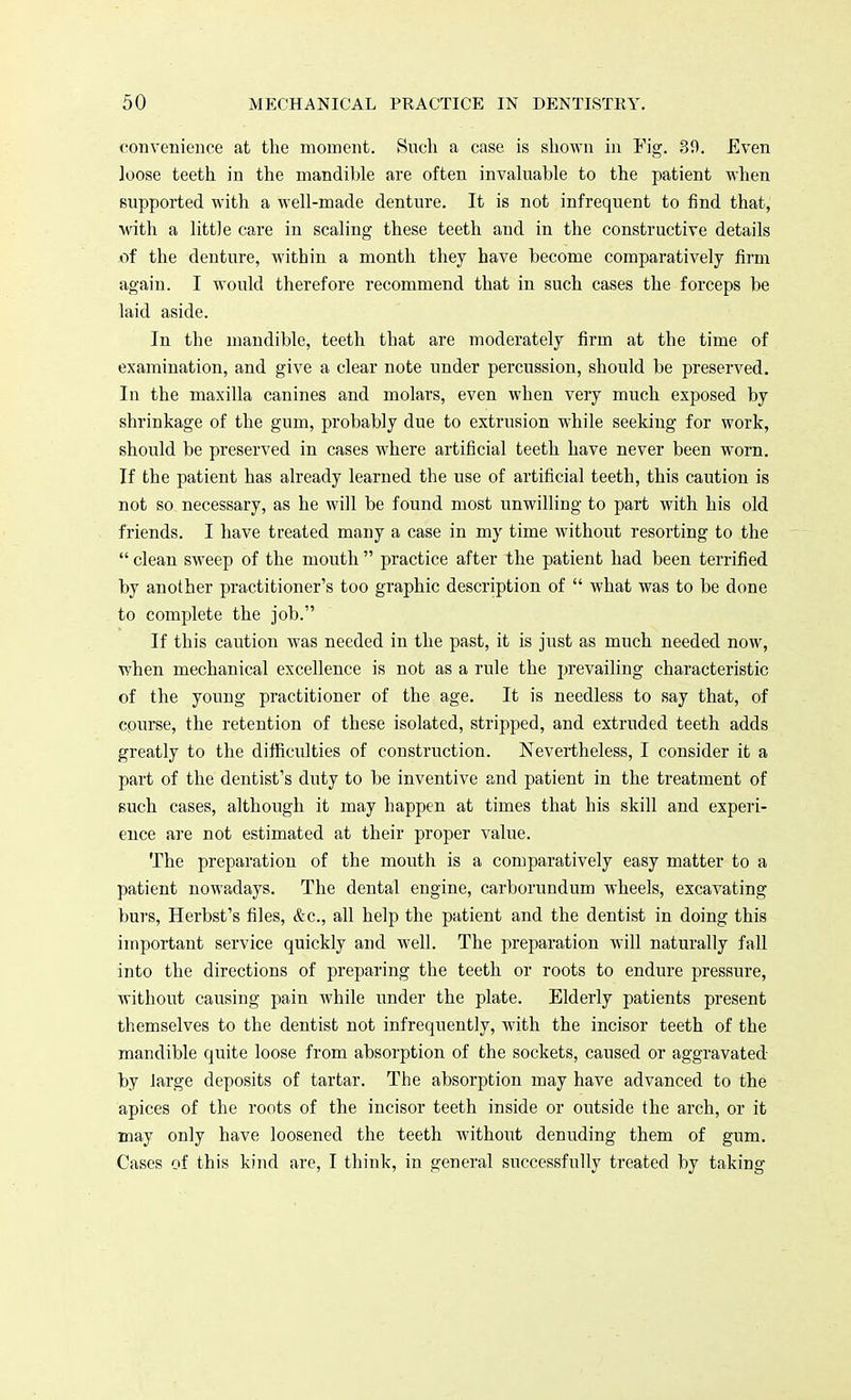 convenience at the moment. Such a case is shown in Fig. 30. Even loose teeth in the mandible are often invaluable to the patient when supported with a well-made denture. It is not infrequent to find that, with a little care in scaling these teeth and in the constructive details x)f the denture, within a month they have become comparatively firm again. I would therefore recommend that in such cases the forceps be laid aside. In the mandible, teeth that are moderately firm at the time of examination, and give a clear note under percussion, should be preserved. In the maxilla canines and molars, even when very much exposed by shrinkage of the gum, probably due to extrusion while seeking for work, should be preserved in cases where artificial teeth have never been worn. If the patient has already learned the use of artificial teeth, this caution is not so necessary, as he will be found most unwilling to part with his old friends. I have treated many a case in my time without resorting to the clean sweep of the mouth practice after the patient had been terrified by another practitioner's too graphic description of what was to be done to complete the job. If this caution was needed in the past, it is just as much needed now, when mechanical excellence is not as a rule the prevailing characteristic of the young practitioner of the age. It is needless to say that, of course, the retention of these isolated, stripped, and extruded teeth adds greatly to the difficulties of construction. Nevertheless, I consider it a part of the dentist's duty to be inventive and patient in the treatment of such cases, although it may happen at times that his skill and experi- ence are not estimated at their proper value. The preparation of the mouth is a comparatively easy matter to a patient nowadays. The dental engine, carborundum wheels, excavating burs, Herbst's files, &c, all help the patient and the dentist in doing this important service quickly and well. The preparation will naturally fall into the directions of preparing the teeth or roots to endure pressure, without causing pain while under the plate. Elderly patients present themselves to the dentist not infrequently, with the incisor teeth of the mandible quite loose from absorption of the sockets, caused or aggravated by large deposits of tartar. The absorption may have advanced to the apices of the roots of the incisor teeth inside or outside the arch, or it may only have loosened the teeth without denuding them of gum. Cases of this kind are, I think, in general successfully treated by taking