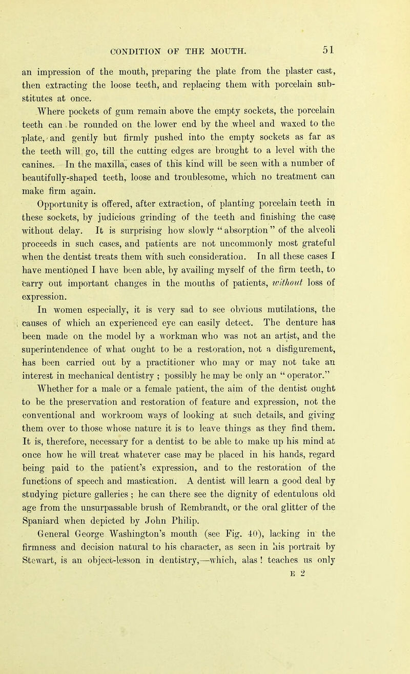 an impression of the mouth, preparing the plate from the plaster cast, then extracting the loose teeth, and replacing them with porcelain sub- stitutes at once. Where pockets of gum remain above the empty sockets, the porcelain teeth can. be rounded on the. lower end by the wheel and waxed to the plate,-and gently but firmly pushed into the empty sockets as far as the teeth will go, till the cutting edges are brought to a level with the canines. In the maxilla, cases of this kind will be seen with a number of beautifully-shaped teeth, loose and troublesome, which no treatment can make firm again. Opportunity is offered, after extraction, of plantiug porcelain teeth in these sockets, by judicious grinding of the teeth and finishing the casQ without delay. It is surprising how slowly absorption Of the alveoli proceeds in such cases, and patients are not uncommonly most grateful when the dentist treats them with such consideration. In all these cases I have mentioned I have been able, by availing myself of the firm teeth, to carry out important changes in the mouths of patients, without loss of expression. In women especially, it is very sad to see obvious mutilations, the causes of which an experienced eye can easily detect. The denture has been made on the model by a workman who was not an artist, and the superintendence of what ought to be a restoration, not a disfigurement, has been carried out by a practitioner who may or may not take an interest in mechanical dentistry ; possibly he may be only an operator. Whether for a male or a female patient, the aim of the dentist ought to be the preservation and restoration of feature and expression, not the conventional and workroom ways of looking at such details, and giving them over to those whose nature it is to leave things as they find them. It is, therefore, necessary for a dentist to be able to make up his mind at once how he will treat whatever case may be placed in his hands, regard being paid to the patient's expression, and to the restoration of the functions of speech and mastication. A dentist will learn a good deal by studying picture galleries ; he can there see the dignity of edentulous old age from the unsurpassable brush of Rembrandt, or the oral glitter of the Spaniard when depicted by John Philip. G-eneral George Washington's mouth (see Fig. 40), lacking in the firmness and decision natural to his character, as seen in his portrait by Stewart, is an object-lesson in dentistry,—which, alas ! teaches us only E 2