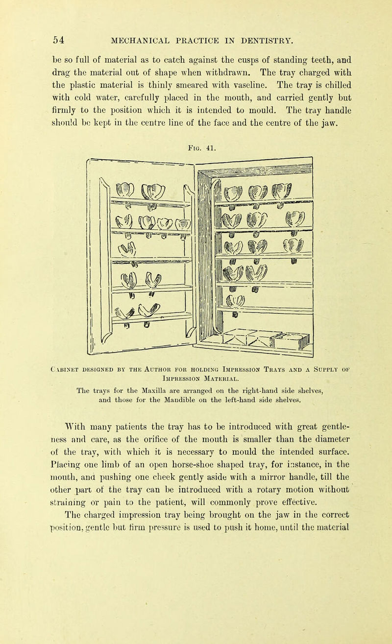 be so full of material as to catch against the cusps of standing teeth, and drag the material out of shape when withdrawn. The tray charged with the plastic material is thinly smeared with vaseline. The tray is chilled with cold water, carefully placed in the mouth, and carried gently but firmly to the position which it is intended to mould. The tray handle should be kept in the centre line of the face and the centre of the jaw. With many patients the tray has to be introduced with great gentle- ness and care, as the orifice of the mouth is smaller than the diameter of the tray, with which it is necessary to mould the intended surface. Placing one limb of an open horse-shoe shaped tray, for instance, in the mouth, and pushing one cheek gently aside with a mirror handle, till the other part of the tray can be introduced with a rotary motion without straining or pain to the patient, will commonly prove effective. The charged impression tray being brought on the jaw in the correct position, gentle but firm pressure is used to push it home, until the material