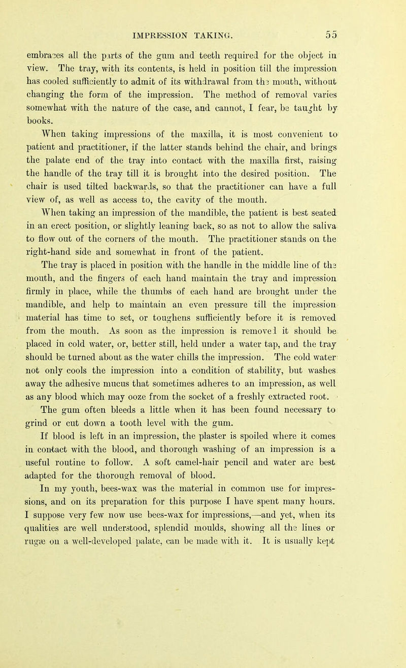embraces all the parts of the gum and teeth required for the object in view. The tray, with its contents, is held in position till the impression has cooled sufficiently to admit of its withdrawal from the mouth, without changing the form of the impression. The method of removal varies somewhat with the nature of the case, and cannot, I fear, be taught by books. When taking impressions of the maxilla, it is most convenient to patient and practitioner, if the latter stands behind the chair, and brings the palate end of the tray into contact with the maxilla first, raising the handle of the tray till it is brought into the desired position. The chair is used tilted backwards, so that the practitioner can have a full view of, as well as access to, the cavity of the mouth. When taking an impression of the mandible, the patient is best seated in an erect position, or slightly leaning back, so as not to allow the saliva to flow out of the corners of the mouth. The practitioner stands on the right-hand side and somewhat in front of the patient. The tray is placed in position with the handle in the middle line of the mouth, and the fingers of each hand maintain the tray and impression firmly in place, while the thumbs of each hand are brought under the mandible, and help to maintain an even pressure till the impression material has time to set, or toughens sufficiently before it is removed from the mouth. As soon as the impression is remove 1 it should be placed in cold water, or, better still, held under a water tap, and the tray should be turned about as the water chills the impression. The cold water not only cools the impression into a condition of stability, but washes away the adhesive mucus that sometimes adheres to an impression, as well as any blood which may ooze from the socket of a freshly extracted root. The gum often bleeds a little when it has been found necessary to grind or cut down a tooth level with the gum. If blood is left in an impression, the plaster is spoiled where it comes in contact with the blood, and thorough washing of an impression is a useful routine to follow. A soft camel-hair pencil and water are best adapted for the thorough removal of blood. In my youth, bees-wax was the material in common use for impres- sions, and on its preparation for this purpose I have spent many hours. I suppose very few now use bees-wax for impressions,—and yet, when its qualities are well understood, splendid moulds, showing all the lines or rugae on a well-developed palate, can be made with it. It is usually kept