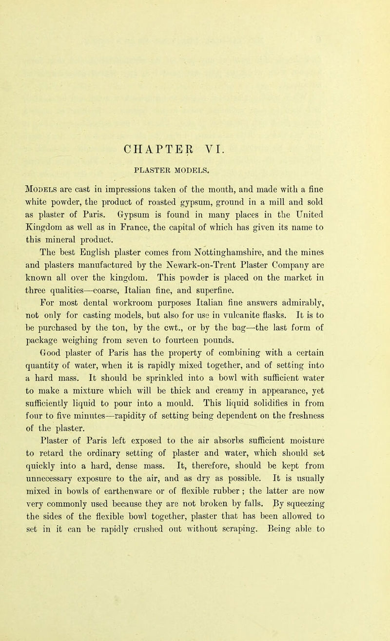 PLASTER MODELS. Models are cast in impressions taken of the mouth, and made with a fine white powder, the product of roasted gypsum, ground in a mill and sold as plaster of Paris. Gypsum is found in many places in the United Kingdom as well as in France, the capital of which has given its name to this mineral product. The best English plaster comes from Nottinghamshire, and the mines and plasters manufactured by the Newark-on-Trent Plaster Company are known all over the kingdom. This powder is placed on the market in three qualities—coarse, Italian fine, and superfine. For most dental workroom purposes Italian fine answers admirably, not only for casting models, but also for use in vulcanite flasks. It is to be purchased by the ton, by the cwt., or by the bag—the last form of package weighing from seven to fourteen pounds. Good plaster of Paris has the property of combining with a certain quantity of water, when it is rapidly mixed together, and of setting into a hard mass. It should be sprinkled into a bowl with sufficient water to make a mixture which will be thick and creamy in appearance, yet sufficiently liquid to pour into a mould. This liquid solidifies in from four to five minutes—rapidity of setting being dependent on the freshness of the plaster. Plaster of Paris left exposed to the air absorbs sufficient moisture to retard the ordinary setting of plaster and water, which should set quickly into a hard, dense mass. It, therefore, should be kept from unnecessary exposure to the air, and as dry as possible. It is usually mixed in bowls of earthenware or of flexible rubber; the latter are now very commonly used because they are not broken by falls. By squeezing the sides of the flexible bowl together, plaster that has been allowed to set in it can be rapidly crushed out without scraping. Being able to