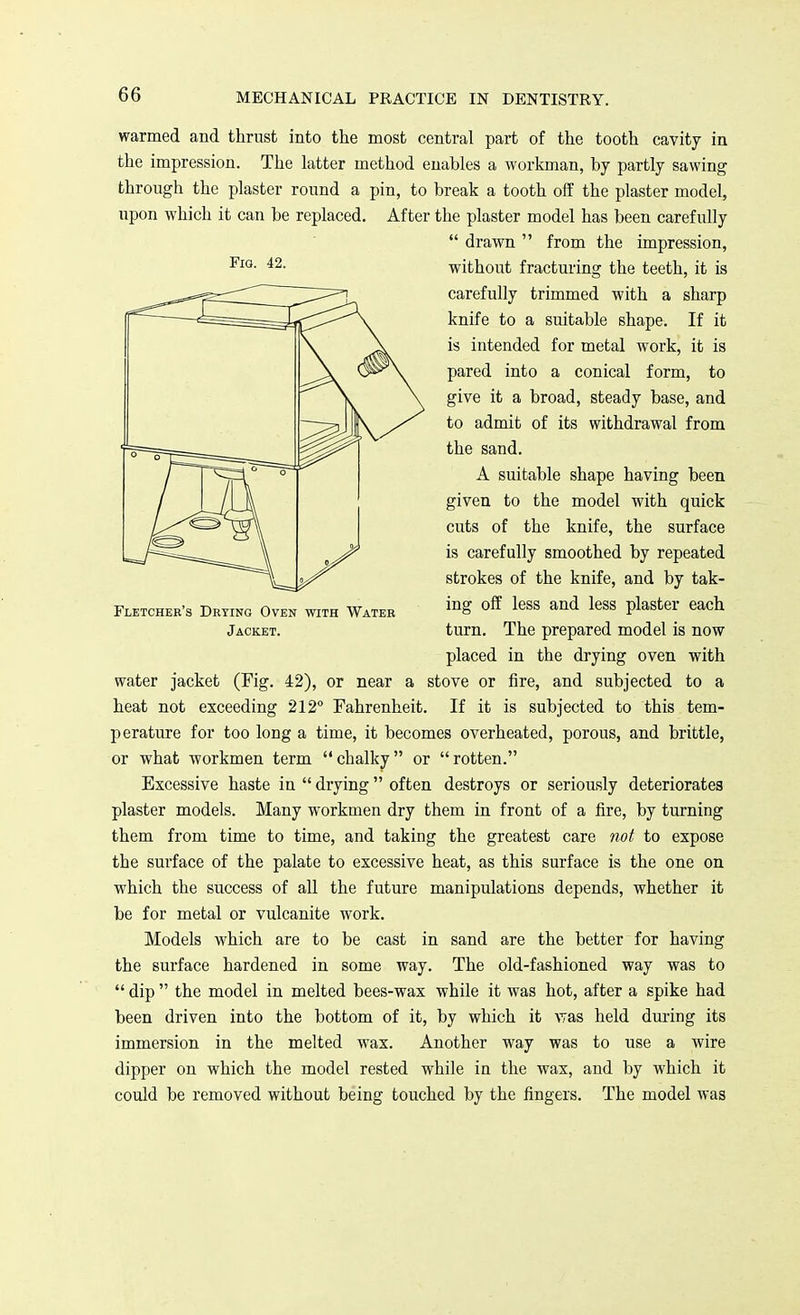 warmed and thrust into the most central part of the tooth cavity in the impression. The latter method enables a workman, by partly sawing through the plaster round a pin, to break a tooth off the plaster model, upon which it can be replaced. After the plaster model has been carefully  drawn  from the impression, without fracturing the teeth, it is carefully trimmed with a sharp knife to a suitable shape. If it is intended for metal work, it is pared into a conical form, to give it a broad, steady base, and to admit of its withdrawal from the sand. A suitable shape having been given to the model with quick cuts of the knife, the surface is carefully smoothed by repeated strokes of the knife, and by tak- Fletcher's Drying Oven with Water inS <>ff less and less plaster each Jacket. turn. The prepared model is now placed in the drying oven with water jacket (Fig. 42), or near a stove or fire, and subjected to a heat not exceeding 212° Fahrenheit. If it is subjected to this tem- perature for too long a time, it becomes overheated, porous, and brittle, or what workmen term chalky or rotten. Excessive haste in  drying  often destroys or seriously deteriorates plaster models. Many workmen dry them in front of a fire, by turning them from time to time, and taking the greatest care not to expose the surface of the palate to excessive heat, as this surface is the one on which the success of all the future manipulations depends, whether it be for metal or vulcanite work. Models which are to be cast in sand are the better for having the surface hardened in some way. The old-fashioned way was to  dip  the model in melted bees-wax while it was hot, after a spike had been driven into the bottom of it, by which it was held during its immersion in the melted wax. Another way was to use a wire dipper on which the model rested while in the wax, and by which it could be removed without being touched by the fingers. The model was