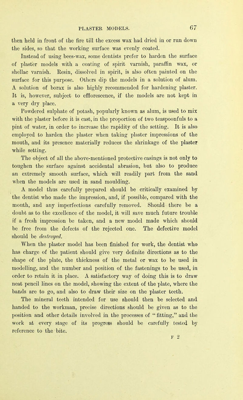 then held in front of the fire till the excess wax had dried in or run down the sides, so that the working surface was evenly coated. Instead of using bees-wax, some dentists prefer to harden the surface of plaster models with a coating of spirit varnish, paraffin wax, or shellac varnish. Resin, dissolved in spirit, is also often painted on the surface for this purpose. Others dip the models in a solution of alum. A solution of borax is also highly recommended for hardening plaster. It is, however, subject to efflorescence, if the models are not kept in a very dry place. Powdered sulphate of potash, popularly known as alum, is used to mix with the plaster before it is cast, in the proportion of two teaspoonfuls to a pint of water, in order to increase the rapidity of the setting. It is also employed to harden the plaster when taking plaster impressions of the mouth, and its presence materially reduces the shrinkage of the plaster while setting. The object of all the above-mentioned protective casings is not only to toughen the surface against accidental abrasion, but also to produce an extremely smooth surface, which will readily part from the sand when the models are used in sand moulding. A model thus carefully prepared should be critically examined by the dentist who made the impression, and, if possible, compared with the mouth, and any imperfections carefully removed. Should there be a doubt as to the excellence of the model, it will save much future trouble if a fresh impression be taken, and a new model made which should be free from the defects of the rejected one. The defective model should be destroyed. When the plaster model has been finished for work, the dentist who has charge of the patient should give very definite directions as to the shape of the plate, the thickness of the metal or wax to be used in modelling, and the number and position of the fastenings to be used, in order to retain it in place. A satisfactory way of doing this is to draw neat pencil lines on the model, showing the extent of the plate, where the bands are to go, and also to draw their size on the plaster teeth. The mineral teeth intended for use should then be selected and handed to the workman, precise directions should be given as to the position and other details involved in the processes of  fitting, and the work at every stage of its progress should be carefully tested by reference to the bite. P 2