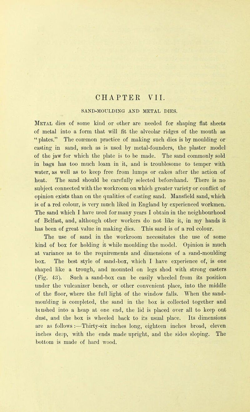 SAND-MOULDING AND METAL DIES. Metal dies of some kind or other are needed for shaping flat sheets of metal into a form that will fit the alveolar ridges of the mouth as  plates. The common practice of making such dies is by moulding or casting in sand, such as is used by metal-founders, the plaster model of the jaw for which the plate is to be made. The sand commonly sold in bags has too much loam in it, and is troublesome to temper with water, as well as to keep free from lumps or cakes after the action of heat. The sand should be carefully selected beforehand. There is no subject connected with the workroom on which greater variety or conflict of opinion exists than on the qualities of casting sand. Mansfield sand, which is of a red colour, is very much liked in England by experienced workmen. The sand which I have used for many years I obtain in the neighbourhood of Belfast, and, although other workers do not like it, in my hands it has been of great value in making dies. This sand is of a red colour. The use of sand in the workroom necessitates the use of some kind of box for holding it while moulding the model. Opinion is much at variance as to the requirements and dimensions of a sand-moulding box. The best style of sand-box, which I have experience of, is one shaped like a trough, and mounted on legs shod with strong casters (Fig. 43). Such a sand-box can be easily wheeled from its position under the vulcanizer bench, or other convenient place, into the middle of the floor, where the full light of the window falls. When the sand- moulding is completed, the sand in the box is collected together and blushed into a heap at one end, the lid is placed over all to keep out dust, and the box is wheeled back to its usual place. Its dimensions are as follows :—Thirty-six inches long, eighteen inches broad, eleven inches deep, with the ends made upright, and the sides sloping. The bottom is made of hard wood.