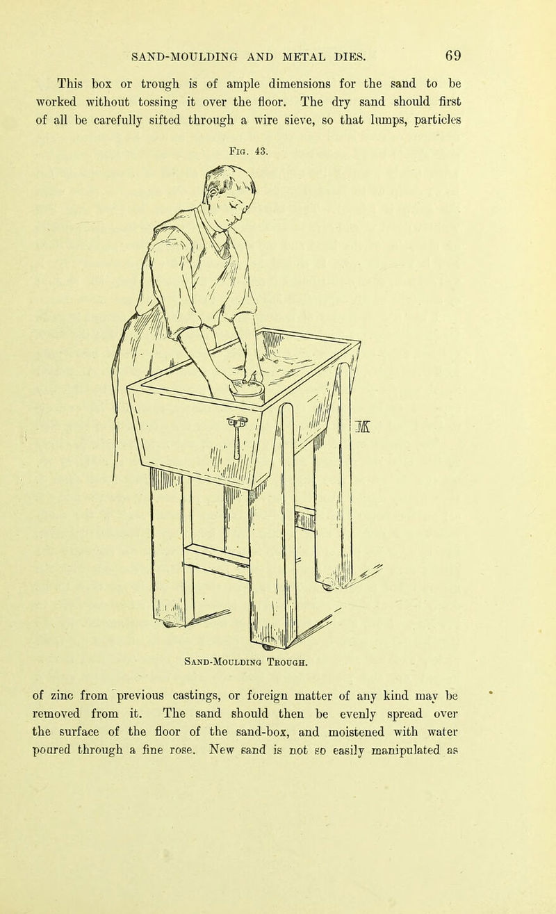 This box or trough is of ample dimensions for the sand to be worked without tossing it over the floor. The dry sand should first of all be carefully sifted through a wire sieve, so that lumps, particles Fig. 43. Sand-Moglding Teodgh. of zinc from previous castings, or foreign matter of any kind may be removed from it. The sand should then be evenly spread over the surface of the floor of the sand-box, and moistened with water poured through a fine rose. New sand is not so easily manipulated as