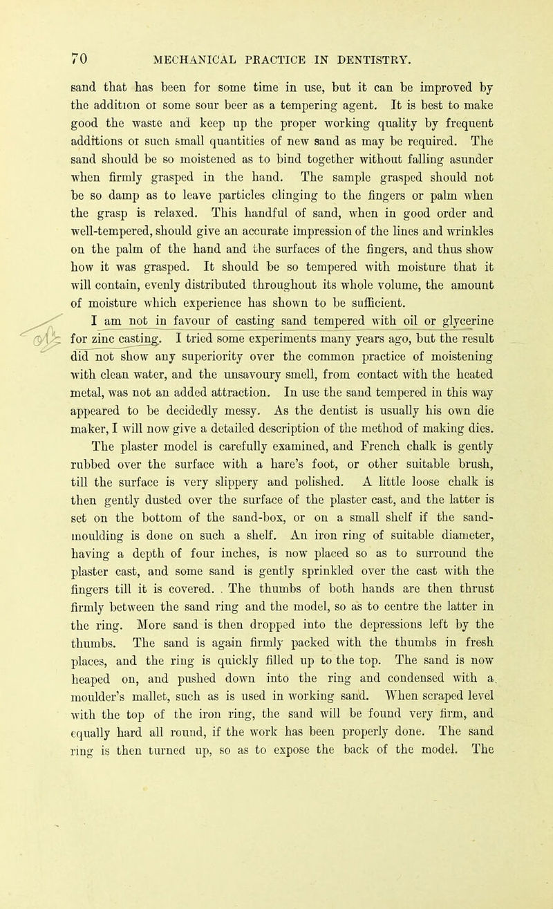 sand that has been for some time in use, but it can be improved by the addition ot some sour beer as a tempering agent. It is best to make good the waste and keep up the proper working quality by frequent additions 01 sucn small quantities of new sand as may be required. The sand should be so moistened as to bind together without falling asunder when firmly grasped in the hand. The sample grasped should not be so damp as to leave particles clinging to the fingers or palm when the grasp is relaxed. This handful of sand, when in good order and well-tempered, should give an accurate impression of the lines and wrinkles on the palm of the hand and the surfaces of the fingers, and thus show how it was grasped. It should be so tempered with moisture that it will contain, evenly distributed throughout its whole volume, the amount of moisture which experience has shown to be sufficient. I am not in favour of casting sand tempered with oil or glycerine for zinc casting. I tried some experiments many years ago, but the result did not show any superiority over the common practice of moistening with clean water, and the unsavoury smell, from contact with the heated metal, was not an added attraction. In use the sand tempered in this way appeared to be decidedly messy. As the dentist is usually his own die maker, I will now give a detailed description of the method of making dies. The plaster model is carefully examined, and French chalk is gently rubbed over the surface with a hare's foot, or other suitable brush, till the surface is very slippery and polished. A little loose chalk is then gently dusted over the surface of the plaster cast, and the latter is set on the bottom of the sand-box, or on a small shelf if the sand- inoulding is done on such a shelf. An iron ring of suitable diameter, having a depth of four inches, is now placed so as to surround the plaster cast, and some sand is gently sprinkled over the cast with the fingers till it is covered. . The thumbs of both hands are then thrust firmly between the sand ring and the model, so as to centre the latter in the ring. More sand is then dropped into the depressions left by the thumbs. The sand is again firmly packed with the thumbs in fresh places, and the ring is quickly filled up to the top. The sand is now heaped on, and pushed down into the ring and condensed with a. moulder's mallet, such as is used in working sand. When scraped level with the top of the iron ring, the sand will be found very firm, and equally hard all round, if the work has been properly done. The sand ring is then turned up, so as to expose the back of the model. The