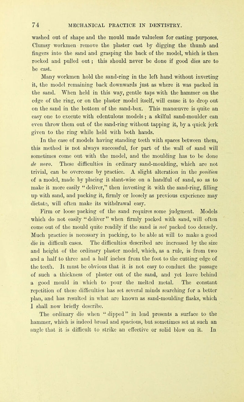 washed out of shape and the mould made valueless for casting purposes. Clumsy workmen remove the plaster cast by digging the thumb and fingers into the sand and grasping the back of the model, which is then rocked and pulled out; this should never be done if good dies are to be cast. Many workmen hold the sand-ring in the left hand without inverting it, the model remaining back downwards just as where it was packed in the sand. When held in this way, gentle taps with the hammer on the edge of the ring, or on the plaster model itself, will cause it to drop out on the sand in the bottom of the sand-box. This manoeuvre is quite an easy one to execute with edentulous models; a skilful sand-moulder can even throw them out of the sand-ring without tapping it, by a quick jerk given to the ring while held with both hands. In the case of models having standing teeth with spaces between them, this method is not always successful, for part of the wall of sand will sometimes come out with the model, and the moulding has to be done de novo. These difficulties in ordinary sand-moulding, which are not trivial, can be overcome by practice. A slight alteration in the position of a model, made by placing it slant-wise on a handful of sand, so as to make it more easily  deliver, then investing it with the sand-ring, filling up with sand, and packing it, firmly or loosely as previous experience may dictate, will often make its withdrawal easy. Firm or loose packing of the sand requires some judgment. Models which do not easily  deliver when firmly packed with sand, will often come out of the mould quite readily if the sand is not packed too densely. Much practice is necessary in packing, to be able at will to make a good die in difficult cases. The difficulties described are increased by the size and height of the ordinary plaster model, which, as a rule, is from two and a half to three and a half inches from the foot to the cutting edge of the teeth. It must be obvious that it is not easy to conduct the passage of such a thickness of plaster out of the sand, and yet leave behind a good mould in which to pour the melted metal. The constant repetition of these difficulties has set several minds searching for a better plan, and has resulted in what are known as sand-moulding flasks, which I shall now briefly describe. The ordinary die when  dipped in lead presents a surface to the hammer, which is indeed broad and spacious, but sometimes set at such an angle that it is difficult to strike an effective or solid blow on it. In