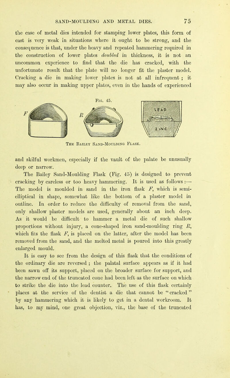 the case of metal dies intended for stamping lower plates, this form of cast is very weak in situations where it ought to be strong, and the consequence is that, under the heavy and repeated hammering required in the construction of lower plates doubled in thickness, it is not an uncommon experience to find that the die has cracked, with the unfortunate result that the plate will no longer fit the plaster model. Cracking a die in making lower plates is not at all infrequent ; it may also occur in making upper plates, even in the hands of experienced The Bailey Sand-Moulding Flask. and skilful workmen, especially if the vault of the palate be unusually deep or narrow. The Bailey Sand-Moulding Flask (Fig. 45) is designed to prevent cracking by careless or too heavy hammering. It is used as follows :— The model is moulded in sand in the iron flask F, which is semi- elliptical in shape, somewhat like the bottom of a plaster model in outline. In order to reduce the difficulty of removal from the sand, only shallow plaster models are used, generally about an inch deep. As it would be difficult to hammer a metal die of such shallow proportions without injury, a cone-shaped iron sand-moulding ring B, which fits the flask F, is placed on the latter, after the model has been removed from the sand, and the melted metal is poured into this greatly enlarged mould. It is easy to see from the design of this flask that the conditions of the ordinary die are reversed ; the palatal surface appears as if it had been sawn off its support, placed on the broader surface for support, and the narrow end of the truncated cone had been left as the surface on which to strike the die into the lead counter. The use of this flask certainly places at the service of the dentist a die that cannot be  cracked  by any hammering which it is likely to get in a dental workroom. It has, to my mind, one great objection, viz., the base of the truncated