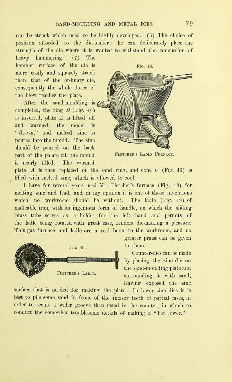 can be struck which need to be highly developed. (6) The choice of position afforded to the die-maker: he can deliberately place the strength of the die where it is wanted to withstand the concussion of heavy hammering. (7) The hammer surface of the die is more easily and squarely struck than that of the ordinary die, consequently the whole force of the blow reaches the plate. After the sand-moulding is completed, the ring B (Fig. 46) is inverted, plate A is lifted off and warmed, the model is  drawn, and melted zinc is poured into the mould. The zinc should be poured on the back part of the palate till the mould is nearly filled. The warmed plate A is then replaced on the sand ring, and cone C (Fig. 46) is filled with melted zinc, which is allowed to cool. I have for several years used Mr. Fletcher's furnace (Fig. 48) for melting zinc and lead, and in my opinion it is one of those inventions which no workroom should be without. The ladle (Fig. 49) of malleable iron, with its ingenious form of handle, on which the sliding brass tube serves as a holder for the left hand and permits of the ladle being rotated with great ease, renders die-making a pleasure. This gas furnace and ladle are a real boon to the workroom, and no greater praise can be given to them. ;ij Counter-dies can be made IIPWWMI by placing the zinc die on w the sand-moulding plate and surrounding it with sand, leaving exposed the zinc surface that is needed for making the plate. In lower zinc dies it is best to pile some sand in front of the incisor teeth of partial cases, in order to secure a wider groove than usual in the counter, in which to conduct the somewhat troublesome details of making a bar lower. Fig. 48. Fletcher's Ladle Furnace.