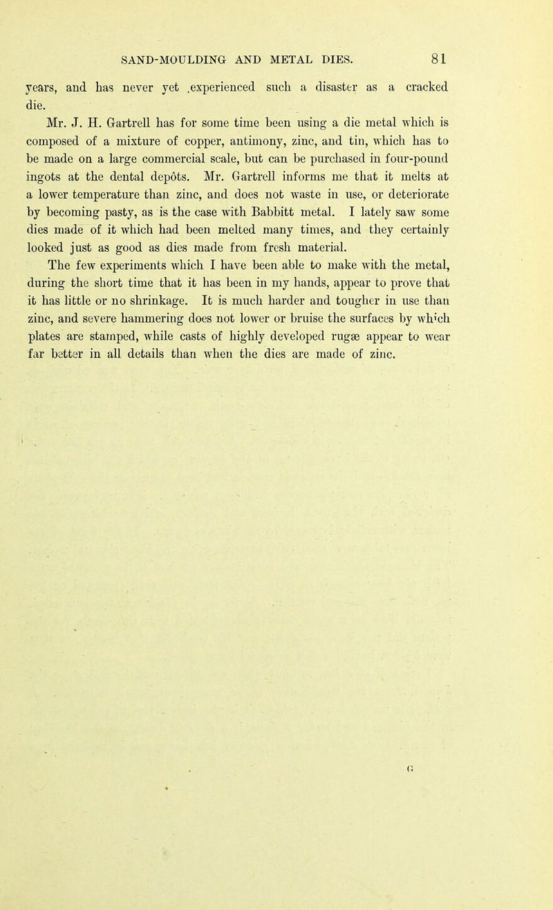 years, and has never yet .experienced such a disaster as a cracked die. Mr. J. H. Gartrell has for some time been using a die metal which is composed of a mixture of copper, antimony, zinc, and tin, which has to be made on a large commercial scale, but can be purchased in four-pound ingots at the dental depots. Mr. Gartrell informs me that it melts at a lower temperature than zinc, and does not waste in use, or deteriorate by becoming pasty, as is the case with Babbitt metal. I lately saw some dies made of it which had been melted many times, and they certainly looked just as good as dies made from fresh material. The few experiments which I have been able to make with the metal, during the short time that it has been in my hands, appear to prove that it has little or no shrinkage. It is much harder and tougher in use than zinc, and severe hammering does not lower or bruise the surfaces by wh'ch plates are stamped, while casts of highly developed rugag appear to wear far better in all details than when the dies are made of zinc.