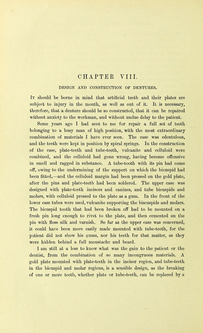 DESIGN AND CONSTRUCTION OF DENTURES. It should be borne in mind that artificial teeth and their plates are subject to injury in the mouth, as well as out of it. It is necessary, therefore, that a denture should be so constructed, that it can be repaired without anxiety to the workman, and without undue delay to the patient. Some years ago I had sent to me for repair a full set of teeth belonging to a busy man of high position, with the most extraordinary combination of materials I have ever seen. The case was edentulous, and the teeth were kept in position by spiral springs. In the construction of the case, plate-teeth and tube-teeth, vulcanite and celluloid were combined, and the celluloid had gone wrong, having become offensive in smell and ragged in substance. A tube-tooth with its pin had come off, owing to the undermining of the support on which the bicuspid had been fitted,—and the celluloid margin had been pressed on the gold plate, after the pins and plate-teeth had been soldered. The upper case was designed with plate-teeth incisors and canines, and tube bicuspids and molars, with celluloid pressed to the plate as a gum. In the front of the lower case tubes were used, vulcanite supporting the biscuspids and molars. The bicuspid tooth that had been broken off had to be mounted on a fresh pin long enough to rivet to the plate, and then cemented on the pin with floss silk and varnish. So far as the upper case was concerned, it could have been more easily made mounted with tube-teeth, for the patient did not show his »ums, nor his teeth for that matter, as they were hidden behind a full moustache and beard. I am still at a loss to know what was the gain to the patient or the dentist, from the combination of so many incongruous materials. A gold plate mounted with plate-teeth in the incisor region, and tube-teeth in the bicuspid and molar regions, is a sensible design, as the breaking of one or more teeth, whether plate or tube-teeth, can be replaced by a