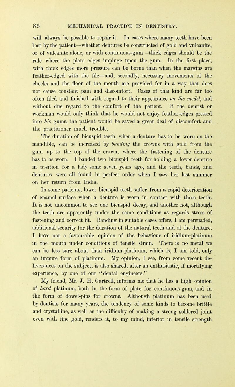 will always be possible to repair it. In cases where many teeth have been 1 ost by the patient—whether dentures be constructed of gold and vulcanite, or of vulcanite alone, or with continuous-gum —thick edges should be the rule where the plate edges impinge upon the gum. In the first place, with thick edges more pressure can be borne than when the margins are feather-edged with the file—and, secondly, necessary movements of the cheeks and the floor of the mouth are provided for in a way that does not cause constant pain and discomfort. Cases of this kind are far too often filed and finished with regard to their appearance on the model, and without due regard to the comfort of the patient. If the dentist or workman would only think that he would not enjoy feather-edges pressed into his gums, the patient would be saved a great deal of discomfort and the practitioner much trouble. The duration of bicuspid teeth, when a denture has to be worn on the mandible, can be increased by landing the crowns with gold from the gum up to the top of the crown, where the fastening of the denture has to be worn. I banded two bicuspid teeth for holding a lower denture in position for a lady some seven years ago, and the teeth, bands, and dentures were all found in perfect order when I saw her last summer on her return from India. In some patients, lower bicuspid teeth suffer from a rapid deterioration of enamel surface when a denture is worn in contact with these teeth. It is not uncommon to see one bicuspid decay, and another not, although the teeth are apparently under the same conditions as regards stress of fastening and correct fit. Banding in suitable cases offers, I am persuaded, additional security for the duration of the natural teeth and of the denture. I have not a favourable opinion of the behaviour of iridium-platinum in the mouth under conditions of tensile strain. There is no metal we can be less sure about than iridium-platinum, which is, I am told, only an impure form of platinum. My opinion, I see, from some recent de- liverances on the subject, is also shared, after an enthusiastic, if mortifying experience, by one of our dental engineers. My friend, Mr. J. H. Gartrell, informs me that he has a high opinion of hard platinum, both in the form of plate for continuous-gum, and in. the form of dowel-pins for crowns. Although platinum has been used by dentists for many years, the tendency of some kinds to become brittle and crystalline, as well as the difficulty of making a strong soldered joint even with fine gold, renders it, to my mind, inferior in tensile strength