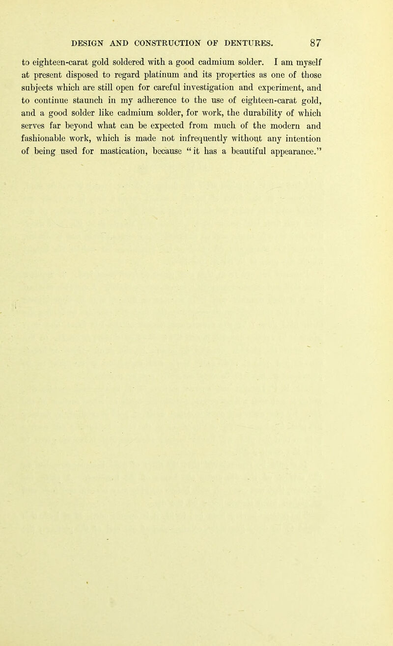 to eighteen-carat gold soldered with a good cadmium solder. I am myself at present disposed to regard platinum and its properties as one of those subjects which are still open for careful investigation and experiment, and to continue staunch in my adherence to the use of eighteen-carat gold, and a good solder like cadmium solder, for work, the durabdity of which serves far beyond what can be expected from much of the modern and fashionable work, which is made not infrequently without any intention of being used for mastication, because it has a beautiful appearance.