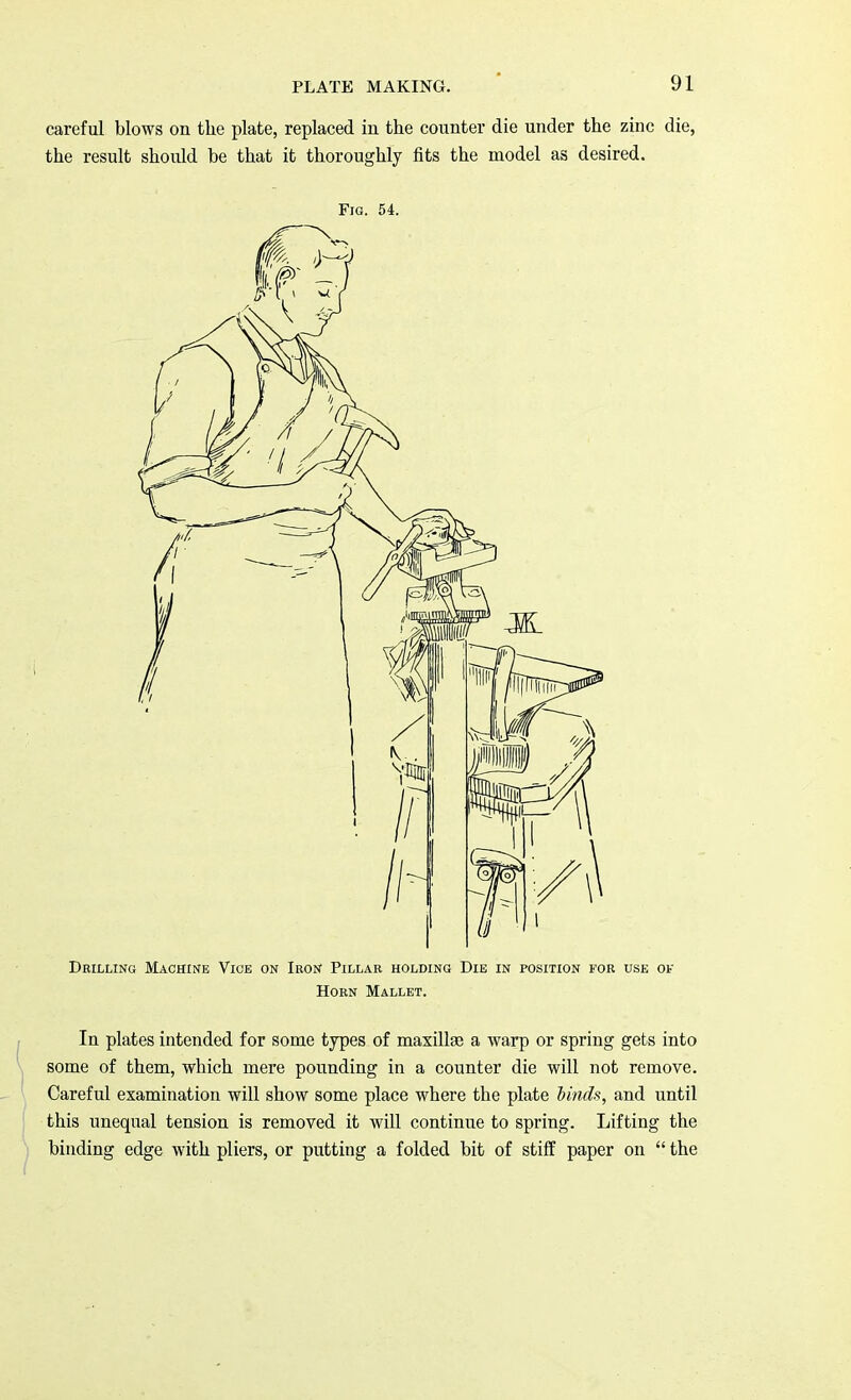 careful blows on the plate, replaced in the counter die under the zinc die, the result should be that it thoroughly fits the model as desired. Fig. 54. Drilling Machine Vice on Iron Pillar holding Die in position for use of Horn Mallet. In plates intended for some types of maxillas a warp or spring gets into some of them, which mere pounding in a counter die will not remove. Careful examination will show some place where the plate binds, and until this unequal tension is removed it will continue to spring. Lifting the binding edge with pliers, or putting a folded bit of stiff paper on  the