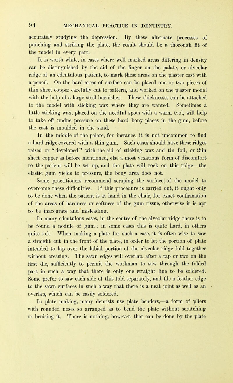 accurately studying the depression. By these alternate processes of punching and striking the plate, the result should be a thorough fit of the model in every part. It is worth while, in cases where well marked areas differing in density can be distinguished by the aid of the finger on the palate, or alveolar ridge of an edentulous patient, to mark these areas on the plaster cast with a pencil. On the hard areas of surface can be placed one or two pieces of thin sheet copper carefully cut to pattern, and worked on the plaster model with the help of a large steel burnisher. These thicknesses can be attached to the model with sticking wax where they are wanted. Sometimes a little sticking wax, placed on the needful spots with a warm tool, will help to take off undue pressure on these hard bony places in the gum, before the cast is moulded in the sand. In the middle of the palate, for instance, it is not uncommon to find a hard ridge covered with a thin gum. Such cases should have these ridges raised or  developed  with the aid of sticking wax and tin foil, or thin sheet copper as before mentioned, else a most vexatious form of discomfort to the patient will be set up, and the plate will rock on this ridge—the elastic gum yields to pressure, the bony area does not. Some practitioners recommend scraping the surface; of the model to overcome these difficulties. If this procedure is carried out, it ought only to be done when the patient is at hand in the chair, for exact confirmation of the areas of hardness or softness of the gum tissue, otherwise it is apt to be inaccurate and misleading. In many edentulous cases, in the centre of the alveolar ridge there is to be found a nodule of gum ; in some cases this is quite hard, in others quite soft. When making a plate for such a case, it is often wise to saw a straight cut in the front of the plate, in order to let the portion of plate intended to lap over the labial portion of the alveolar ridge fold together without creasing. The sawn edges will overlap, after a tap or two on the first die, sufficiently to permit the workman to saw through the folded part in such a way that there is only one straight line to be soldered. Some prefer to saw each side of this fold separately, and file a feather edge to the sawn surfaces in such a way that there is a neat joint as well as an overlap, which can be easily soldered. In plate making, many dentists use plate benders,—a form of pliers with rounded noses so arranged as to bend the plate without scratching or bruising it. There is nothing, however, that can be done by the plate