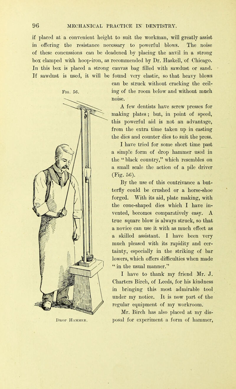 Fig. 56. if placed at a convenient height to suit the workman, will greatly assist in offering the resistance necessary to powerful blows. The noise of these concussions can be deadened by placing the anvil in a strong box clamped with hoop-iron, as recommended by Dr. Haskell, of Chicago. In this box is placed a strong canvas bag filled with sawdust or sand. If sawdust is used, it will be found very elastic, so that heavy blows can be struck without cracking the ceil- ing of the room below and without much noise. A few dentists have screw presses for making plates ; but, in point of speed, this powerful aid is not an advantage, from the extra time taken up in casting the dies and counter dies to suit the press. I have tried for some short time past a simple form of drop hammer used in the  black country, which resembles on a small scale the action of a pile driver (Fig. 56). By the use of this contrivance a but- terfly could be crushed or a horse-shoe forged. With its aid, plate making, with the cone-shaped dies which I have in- vented, becomes comparatively easy. A true square blow is always struck, so that a novice can use it with as much effect as a skilled assistaut. I have been very much pleased with its rapidity and cer- tainty, especially in the striking of bar lowers, which offers difficulties when made  in the usual manner. I have to thank my friend Mr. J. Charters Bird), of Leeds, for his kindness in bringing this most admirable tool under my notice. It is now part of the regular equipment of my workroom. Mr. Birch has also placed at my dis- Dkop Hammer. posal for experiment a form of hammer,