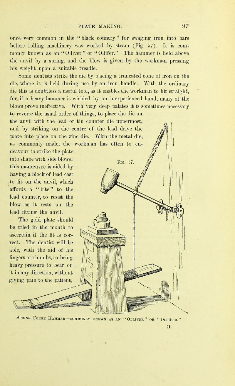 once very common in the  black country for swaging iron into bars before rolling machinery was worked by steam (Fig. 57). It is com- monly known as an  Olliver  or  Ollifer. The hammer is held above the anvil by a spring, and the blow is given by the workman pressing his weight upon a suitable treadle. Some dentists strike the die by placing a truncated cone of iron on the die, where it is held during use by an iron handle. With the ordinary die this is doubtless a useful tool, as it enables the workman to hit straight, for. if a heavy hammer is wielded by an inexperienced hand, many of the blows prove ineffective. With very deep palates it is sometimes necessary to reverse the usual order of things, to place the die on the anvil with the lead or tin counter die uppermost, and by striking on the centre of the lead drive the plate into place on the zinc die. With the metal die, as commonly made, the workman has often to en- deavour to strike the plate into shape with side blows; this manoeuvre is aided by having a block of lead cast to fit on the anvil, which affords a  bite to the lead counter, to resist the blow as it rests on the lead fitting the anvil. The gold plate should be tried in the mouth to ascertain if the fit is cor- rect. The dentist will be able, with the aid of his fingers or thumbs, to bring heavy pressure to bear on it in any direction, without giving pain to the patient, Spring Forge Hammer—commonly known as an Olliver or Ollifer.' H