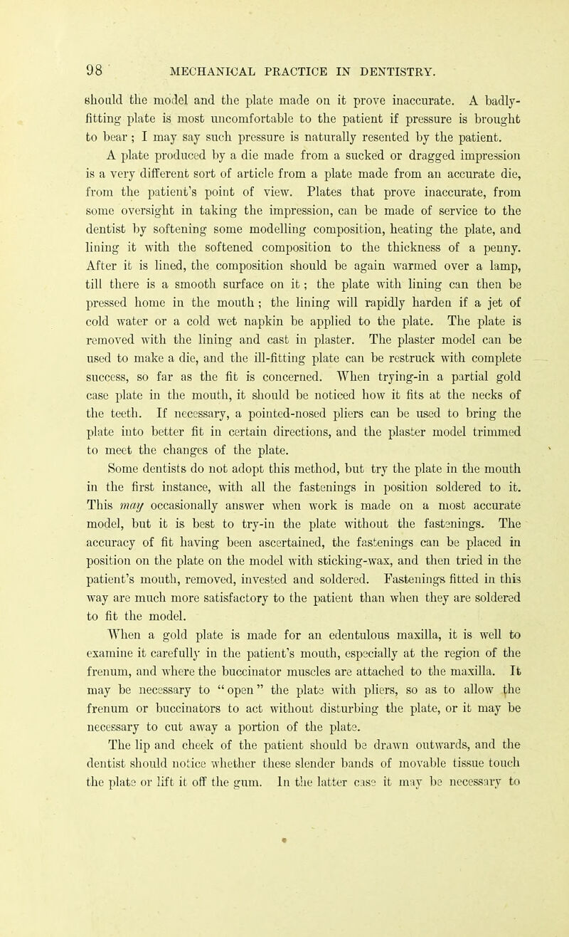 should the model and the plate made on it prove inaccurate. A badly- fitting plate is most uncomfortable to the patient if pressure is brought to bear; I may say such pressure is naturally resented by the patient. A plate pi'oduced by a die made from a sucked or dragged impression is a very different sort of article from a plate made from an accurate die, from the patient's point of view. Plates that prove inaccurate, from some oversight in taking the impression, can be made of service to the dentist by softening some modelling composition, heating the plate, and lining it with the softened composition to the thickness of a penny. After it is lined, the composition should be again warmed over a lamp, till there is a smooth surface on it; the plate with lining can then be pressed home in the mouth ; the lining will rapidly harden if a jet of cold water or a cold wet napkin be applied to the plate. The plate is removed with the lining and cast in plaster. The plaster model can be used to make a die, and the ill-fitting plate can be restruck with complete success, so far as the fit is concerned. When trying-in a partial gold case plate in the mouth, it should be noticed how it fits at the necks of the teeth. If necessary, a pointed-nosed pliers can be used to bring the plate into better fit in certain directions, and the plaster model trimmed to meet the changes of the plate. Some dentists do not adopt this method, but try the plate in the mouth in the first instance, with all the fastenings in position soldered to it. This may occasionally answer when work is made on a most accurate model, but it is best to try-in the plate without the fastenings. The accuracy of fit having been ascertained, the fastenings can be placed in position on the plate on the model with sticking-wax, and then tried in the patient's mouth, removed, invested and soldered. Fastenings fitted in this way are much more satisfactory to the patient than when they are soldered to fit the model. When a gold plate is made for an edentulous maxilla, it is well to examine it carefully in the patient's mouth, especially at the region of the frenum, and where the buccinator muscles are attached to the maxilla. It may be necessary to  open the plate with pliers, so as to allow tbe frenum or buccinators to act without disturbing the plate, or it may be necessary to cut away a portion of the plate. The lip and cheek of the patient should be drawn outwards, and the dentist should notice whether these slender bands of movable tissue touch the plate or lift it off the gum. In the latter case it may be necessary to