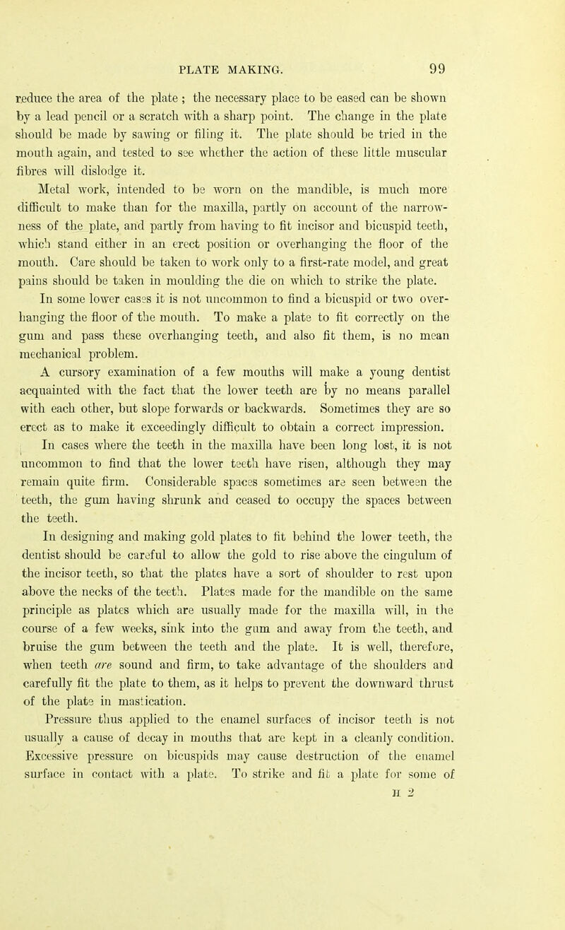 reduce the area of the plate ; the necessary place to be eased can be shown by a lead pencil or a scratch with a sharp point. The change in the plate should be made by sawing or filing it. The plate should be tried in the mouth again, and tested to see whether the action of these little muscular fibres will dislodge it. Metal work, intended to be worn on the mandible, is much more difficult to make than for the maxilla, partly on account of the narrow- ness of the plate, and partly from having to fit incisor and bicuspid teeth, which stand either in an erect position or overhanging the floor of the mouth. Care should be taken to work only to a first-rate model, and great pains should be taken in moulding the die on which to strike the plate. In some lower cases it is not uncommon to find a bicuspid or two over- hanging the floor of the mouth. To make a plate to fit correctly on the gum and pass these overhanging teeth, and also fit them, is no mean mechanical problem. A cursory examination of a few mouths will make a young dentist acquainted with the fact that the lower teeth are by no means parallel with each other, but slope forwards or backwards. Sometimes they are so erect as to make it exceedingly difficult to obtain a correct impression. In cases where the teeth in the maxilla have been long lost, it is not uncommon to find that the lower teeth have risen, although they may remain quite firm. Considerable spaces sometimes are seen between the teeth, the gum having shrunk and ceased to occupy the spaces between the teeth. In designing and making gold plates to fit behind the lower teeth, the dentist should be careful to allow the gold to rise above the cingulum of the incisor teeth, so that the plates have a sort of shoulder to rest upon above the necks of the teeth. Plates made for the mandible on the same principle as plates which are usually made for the maxilla will, in the course of a few weeks, sink into the gam and away from the teeth, and bruise the gum between the teeth and the plate. It is well, therefore, when teeth are sound and firm, to take advantage of the shoulders and carefully fit the plate to them, as it helps to prevent the downward thrust of the plate in mastication. Pressure thus applied to the enamel surfaces of incisor teeth is not usually a cause of decay in mouths that are kept in a cleanly condition. Excessive pressure on bicuspids may cause destruction of the enamel surface in contact with a plate. To strike and fit a plate for some of H 2