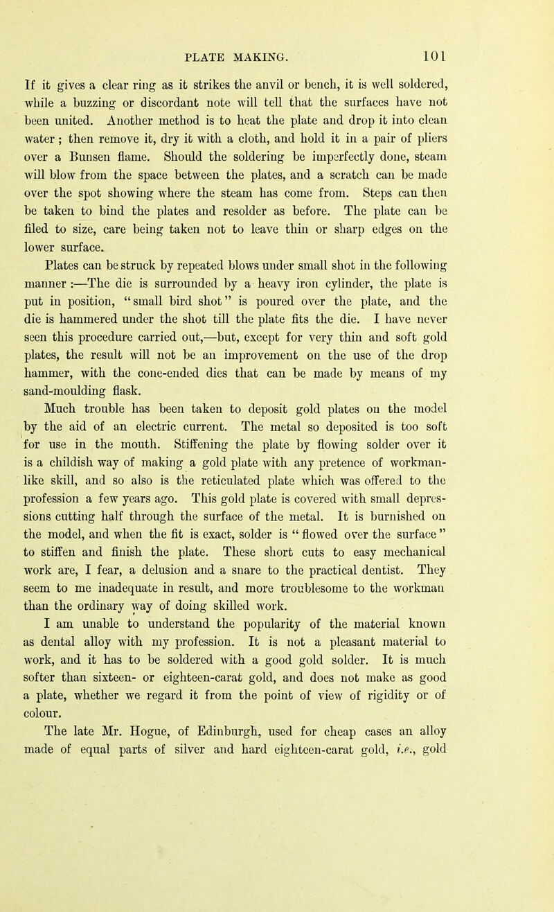 If it gives a clear ring as it strikes the anvil or bench, it is well soldered, while a buzzing or discordant note will tell that the surfaces have not been united. Another method is to heat the plate and drop it into clean water; then remove it, dry it with a cloth, and hold it in a pair of pliers over a Bunsen flame. Should the soldering be imperfectly done, steam will blow from the space between the plates, and a scratch can be made over the spot showing where the steam has come from. Steps can then be taken to bind the plates and resolder as before. The plate can be filed to size, care being taken not to leave thin or sharp edges on the lower surface. Plates can be struck by repeated blows under small shot in the following manner :—The die is surrounded by a heavy iron cylinder, the plate is put in position, small bird shot is poured over the plate, and the die is hammered under the shot till the plate fits the die. I have never seen this procedure carried out,—but, except for very thin and soft gold plates, the result will not be an improvement on the use of the drop hammer, with the cone-ended dies that can be made by means of my sand-moulding flask. Much trouble has been taken to deposit gold plates on the model by the aid of an electric current. The metal so deposited is too soft for use in the mouth. Stiffening the plate by flowing solder over it is a childish way of making a gold plate with any pretence of workman- like skill, and so also is the reticulated plate which was offered to the profession a few years ago. This gold plate is covered with small depres- sions cutting half through the surface of the metal. It is burnished on the model, and when the fit is exact, solder is  flowed over the surface  to stiffen and finish the plate. These short cuts to easy mechanical work are, I fear, a delusion and a snare to the practical dentist. They seem to me inadequate in result, and more troublesome to the workman than the ordinary way of doing skilled work. I am unable to understand the popularity of the material known as dental alloy with my profession. It is not a pleasant material to work, and it has to be soldered with a good gold solder. It is much softer than sixteen- or eighteen-carat gold, and does not make as good a plate, whether we regard it from the point of view of rigidity or of colour. The late Mr. Hogue, of Edinburgh, used for cheap cases an alloy made of equal parts of silver and hard eighteen-carat gold, i.e., gold