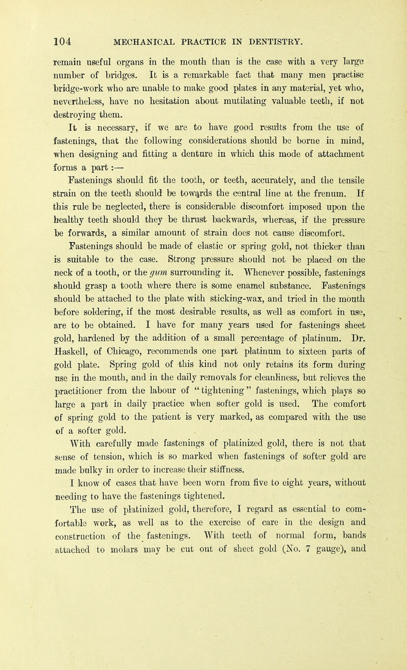 remain useful organs in the mouth than is the case with a very large number of bridges. It is a remarkable fact that many men practise bridge-work who are unable to make good plates in any material, yet who, nevertheless, have no hesitation about mutilating valuable teeth, if not destroying them. It is necessary, if we are to have good results from the use of fastenings, that the following considerations should be borne in mind, when designing and fitting a denture in which this mode of attachment forms a part:— Fastenings should fit the tooth, or teeth, accurately, and the tensile strain on the teeth should be towards the central line at the frenum. If this rule be neglected, there is considerable discomfort imposed upon the healthy teeth should they be thrust backwards, whereas, if the pressure be forwards, a similar amount of strain does not cause discomfort. Fastenings should be made of elastic or spring gold, not thicker than is suitable to the case. Strong pressure should not be placed on the neck of a tooth, or the gum surrounding it. Whenever possible, fastenings should grasp a tooth where there is some enamel substance. Fastenings should be attached to the plate with sticking-wax, and tried in the mouth before soldering, if the most desirable results, as well as comfort in use, are to be obtained. I have for many years used for fastenings sheet gold, hardened by the addition of a small percentage of platinum. Dr. Haskell, of Chicago, recommends one part platinum to sixteen parts of gold plate. Spring gold of this kind not only retains its form during use in the mouth, and in the daily removals for cleanliness, but relieves the practitioner from the labour of  tightening  fastenings, which plays so large a part in daily practice when softer gold is used. The comfort of spring gold to the patient is very marked, as compared with the use of a softer gold. With carefully made fastenings of platinized gold, there is not that sense of tension, which is so marked when fastenings of softer gold are made bulky in order to increase their stiffness. I know of cases that have been worn from five to eight years, without needing to have the fastenings tightened. The use of platinized gold, therefore, I regard as essential to com- fortable work, as well as to the exercise of care in the design and construction of the fastenings. With teeth of normal form, bands attached to molars may be cut out of sheet gold (No. 7 gauge), and
