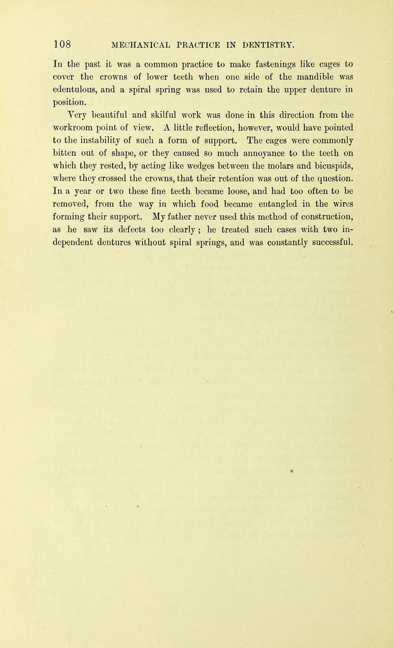 In the past it was a common practice to make fastenings like cages to cover the crowns of lower teeth when one side of the mandible was edentulous, and a spiral spring was used to retain the upper denture in position. Very beautiful and skilful work was done in this direction from the workroom point of view. A little reflection, however, would have pointed to the instability of such a form of support. The cages were commonly bitten out of shape, or they caused so much annoyance to the teeth on which they rested, by acting like wedges between the molars and bicuspids, where they crossed the crowns, that their retention was out of the question. In a year or two these fine teeth became loose, and had too often to be removed, from the way in which food became entangled in the wires forming their support. My father never used this method of construction, as he saw its defects too clearly; he treated such cases with two in- dependent dentures without spiral springs, and was constantly successful.