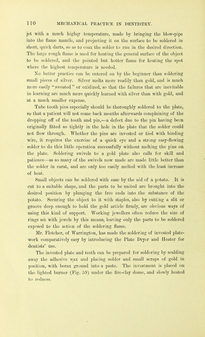 jet with a much higher temperature, made by bringing the blow-pipe into the flame mantle, and projecting it on the surface to be soldered in short, quick darts, so as to coax the solder to run in the desired direction. The large rough flame is used for heating the general surface of the object to be soldered, and the pointed but hotter flame for heating the spot where the highest temperature is needed. No better practice can be entered on by the beginner than soldering small pieces of silver. Silver melts more readily than gold, and is much more easily sweated or oxidized, so that the failures that are inevitable in learning are much more quickly learned with silver than with gold, and at a much smaller expense. Tube tooth pins especially should be thoroughly soldered to the plate, so that a patient will not come back months afterwards complaining of the dropping off of the tooth and pin,—a defect due to the pin having been originally fitted so tightly in the hole in the plate that the solder could not flow through. Whether the pins are invested or tied with binding wire, it requires the exercise of a quick eye and a strong easy-flowing solder to do this little operation successfully without melting the pins on the plate. Soldering swivels to a gold plate also calls for skill and patience—as so many of the swivels now made are made little better than the solder in carat, and are only too easily melted with the least increase of heat. Small objects can be soldered with ease by the aid of a potato. It is cut to a suitable shape, and the parts to be united are brought into the desired position by plunging the free ends into the substance of the potato. Securing the object to it with staples, also by cutting a slit or groove deep enough to hold the gold article firmly, are obvious ways of using this kind of support. Working jewellers often reduce the size of rings set with jewels by this means, leaving only the parts to be soldered exposed to the action of the soldering flame. Mr. Fletcher, of Warrington, has made the soldering of invested plate- work comparatively easy by introducing the Plate Dryer and Heater for dentists' use. The invested plate and teeth can be prepared for soldering by scalding away the adhesive wax and placing solder and small scraps of gold in position, with borax ground into a paste. The investment is placed on the lighted burner (Fig. 59) under the fire-clay dome, and slowly heated to redness.