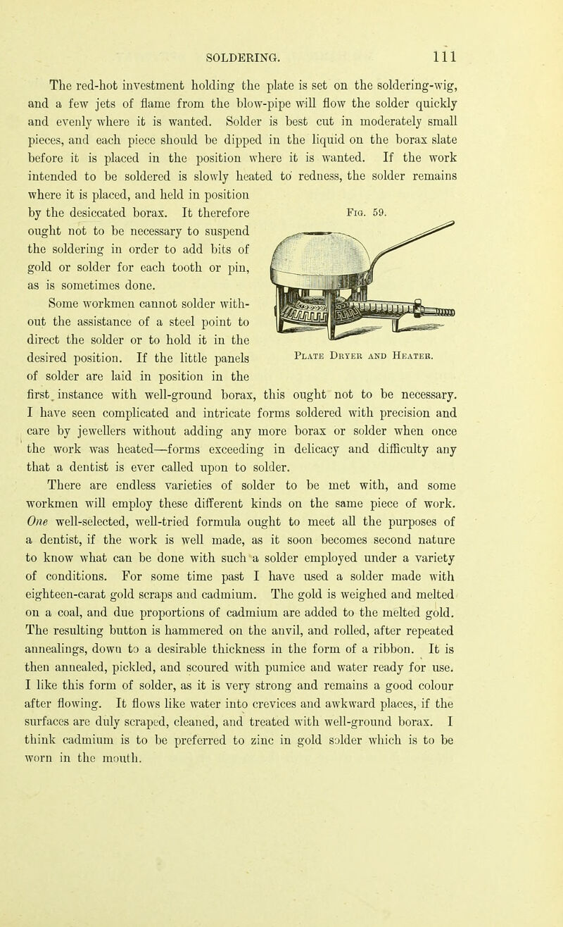 Plate Dryer and Heater. The red-hot investment holding the plate is set on the soldering-wig, and a few jets of flame from the blow-pipe will flow the solder quickly and evenly where it is wanted. Solder is best cut in moderately small pieces, and each piece should be dipped in the liquid on the borax slate before it is placed in the position where it is wanted. If the work intended to be soldered is slowly heated to' redness, the solder remains where it is placed, and held in position by the desiccated borax. It therefore ought not to be necessary to suspend the soldering in order to add bits of gold or solder for each tooth or pin, as is sometimes done. Some Avorkmen cannot solder with- out the assistance of a steel point to direct the solder or to hold it in the desired position. If the little panels of solder are laid in position in the first , instance with well-ground borax, this ought not to be necessary. I have seen complicated and intricate forms soldered with precision and care by jewellers without adding any more borax or solder when once the work was heated—forms exceeding in delicacy and difficulty any that a dentist is ever called upon to solder. There are endless varieties of solder to be met with, and some workmen will employ these different kinds on the same piece of work. One well-selected, well-tried formula ought to meet all the purposes of a dentist, if the work is well made, as it soon becomes second nature to know what can be done with such a solder employed under a variety of conditions. For some time past I have used a solder made with eighteen-carat gold scraps and cadmium. The gold is weighed and melted on a coal, and due proportions of cadmium are added to the melted gold. The resulting button is hammered on the anvil, and rolled, after repeated annealings, down to a desirable thickness in the form of a ribbon. It is then annealed, pickled, and scoured with pumice and water ready for use. I like this form of solder, as it is very strong and remains a good colour after flowing. It flows like water into crevices and awkward places, if the surfaces are duly scraped, cleaned, and treated with well-ground borax. I think cadmium is to be preferred to zinc in gold solder which is to be worn in the mouth.