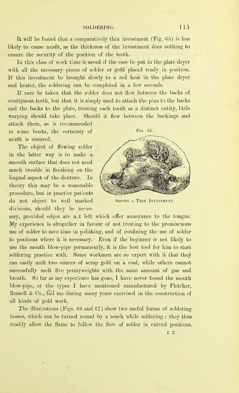 It will be found that a comparatively thin investment (Fig. 65) is less likely to cause misfit, as the thickness of the investment does nothing to ensure the security of the position of the teeth. In this class of work time is saved if the case be put in the plate dryer with all the necessary pieces of solder or gold placed ready in position. If this investment be brought slowly to a red heat in the plate dryer and heater, the soldering can be completed in a few seconds. If care be taken that the solder does not flow between the backs of contiguous teeth, but that it is simply used to attach the pins to the backs and the backs to the plate, treating each tooth as a distinct entity, little warping should take place. Should it flow between the backings and attach them, as is recommended in some books, the certainty of misfit is ensured. The object of flowing solder in the latter way is to make a smooth surface that does not need much trouble in finishing on the lingual aspect of the denture. In theory this may be a reasonable procedure, but in practice patients do not object to well marked divisions, should they be neces- sary, provided edges are net left which offer annoyance to the tongue. My experience is altogether in favour of not trusting to the promiscuous use of solder to save time in polishing, and of confining the use of solder to positions where it is necessary. Even if the beginner is not likely to use the mouth blow-pipe permanently, it is the best tool for him to start soldering practice with. Some workmen are so expert with it that they can easily melt two ounces of scrap gold on a coal, while others cannot successfully melt five pennyweights with the same amount of gas and breath. So far as my experience has gone, I have never found the mouth blow-pipe, or the types I have mentioned manufactured by Fletcher, Russell & Co., fail me during many years exercised in the construction of all kinds of gold work. The illustrations (Figs. G6 and 07) show two useful forms of soldering bosses, which can be turned round by a touch while soldering ; they thus readily allow the flame to follow the flow of solder in curved positions. r 2 Fig. 65. Shows a Thin Investment.